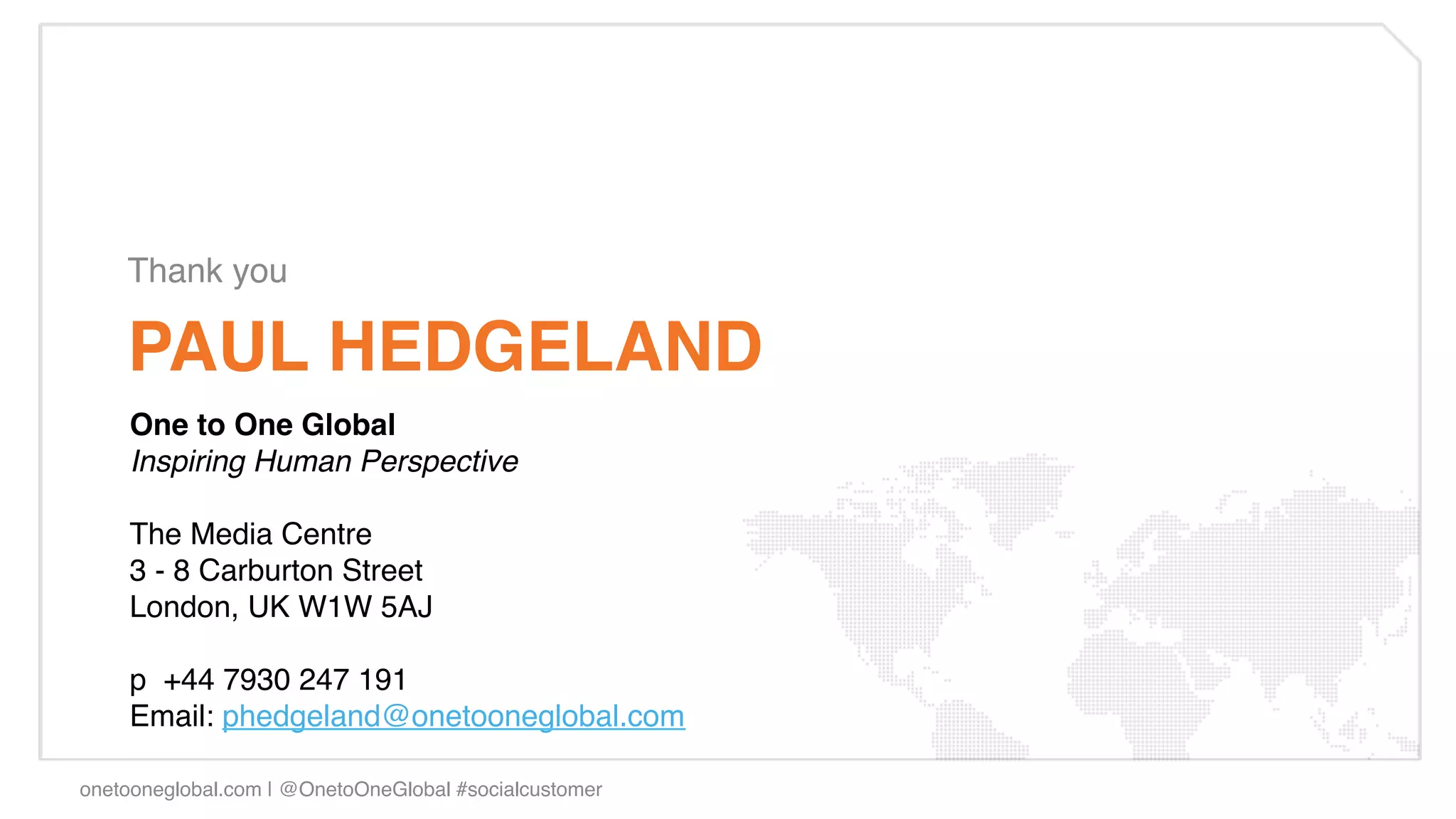 Thank you!

    PAUL HEDGELAND!
    One to One Global!
    Inspiring Human Perspective"
     
    The Media Centre!
    3 - 8 Carburton Street!
    London, UK W1W 5AJ!
    !
    p  +44 7930 247 191!
    Email: phedgeland@onetooneglobal.com !

onetooneglobal.com | @OnetoOneGlobal #socialcustomer!
 