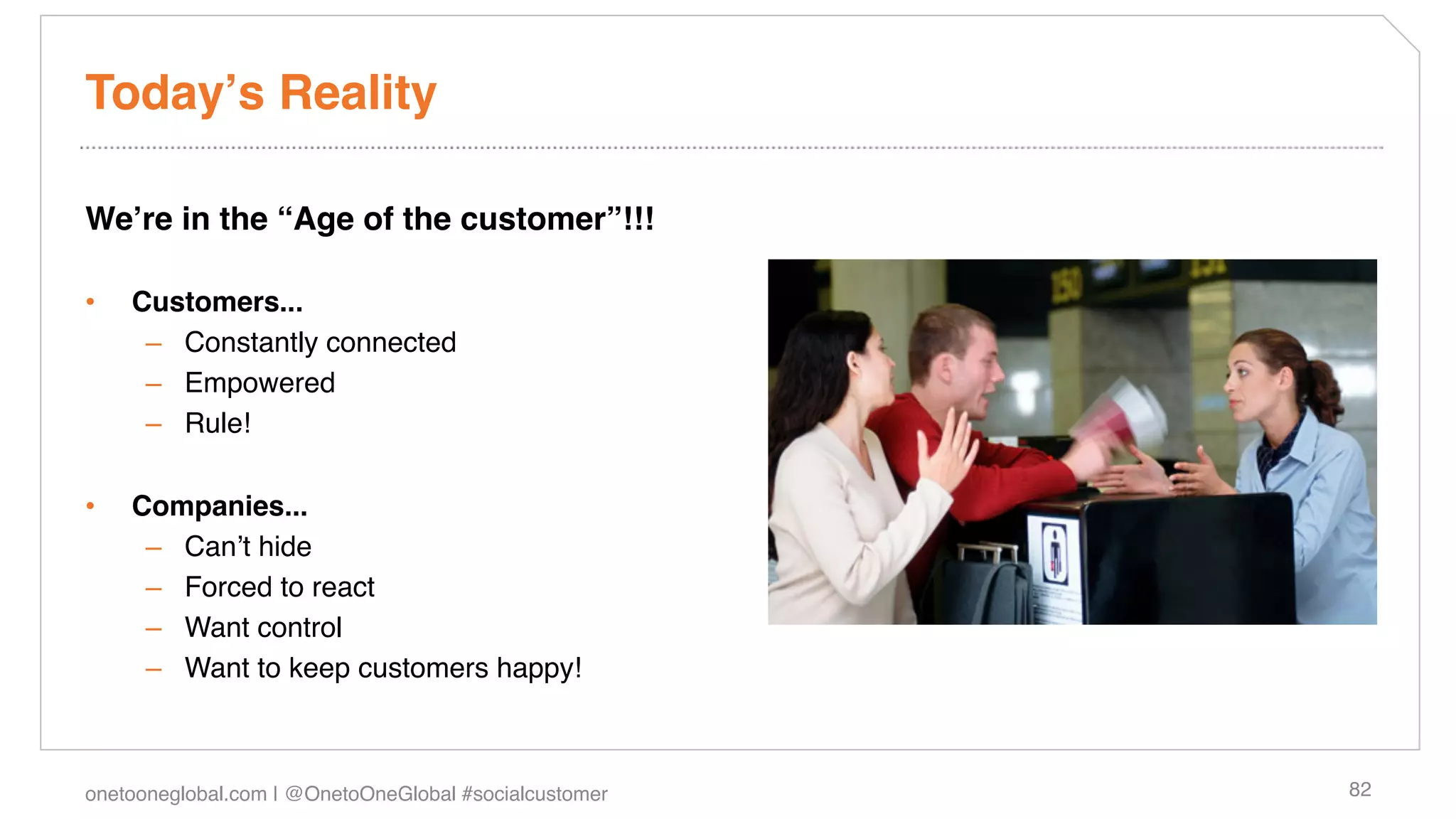 Todayʼs Reality!

Weʼre in the “Age of the customer”!!!!

•    Customers...!
      –  Constantly connected!
      –  Empowered!
      –  Rule!!

•    Companies...!
      –  Canʼt hide!
      –  Forced to react!
      –  Want control!
      –  Want to keep customers happy!!



onetooneglobal.com | @OnetoOneGlobal #socialcustomer!   82!
 
