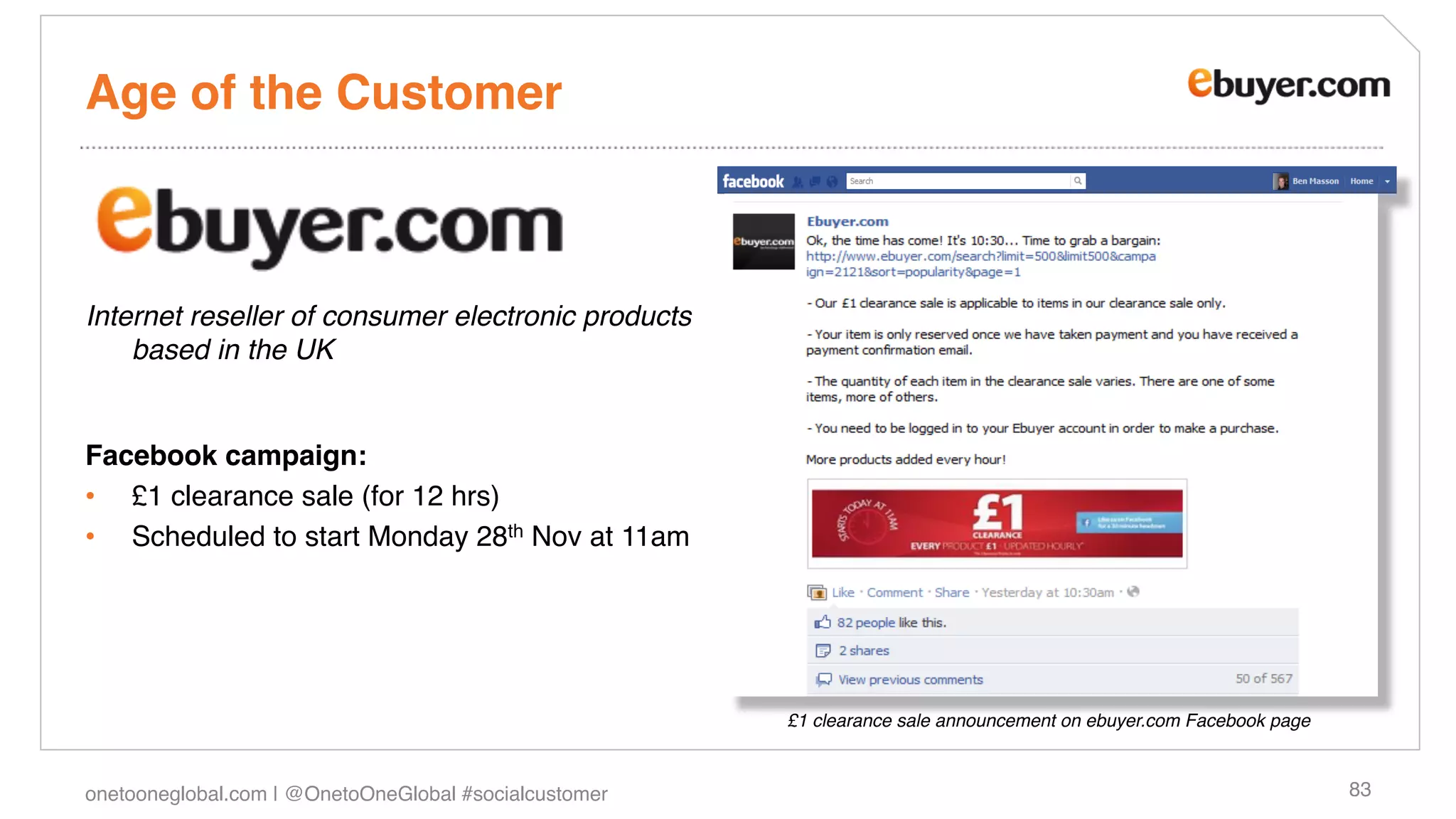 Age of the Customer!



Internet reseller of consumer electronic products
    based in the UK"

!
Facebook campaign: !
•  £1 clearance sale (for 12 hrs)!
•  Scheduled to start Monday 28th Nov at 11am!




                                                        £1 clearance sale announcement on ebuyer.com Facebook page"



onetooneglobal.com | @OnetoOneGlobal #socialcustomer!                                                                 83!
 