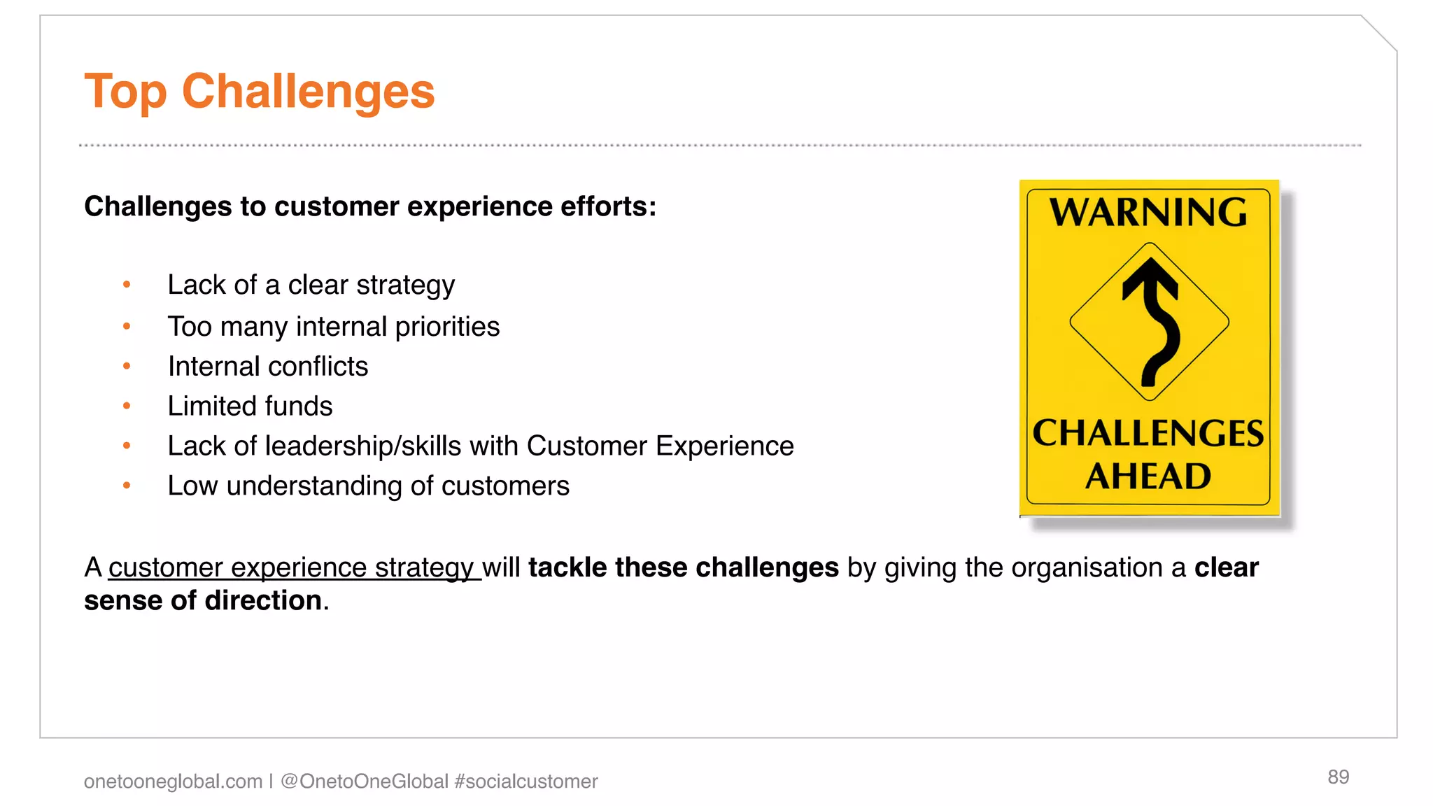 Top Challenges!

Challenges to customer experience efforts:!
!
  •  Lack of a clear strategy!
  •  Too many internal priorities!
  •  Internal conﬂicts!
  •  Limited funds!
  •  Lack of leadership/skills with Customer Experience!
  •  Low understanding of customers!

A customer experience strategy will tackle these challenges by giving the organisation a clear
sense of direction. !




onetooneglobal.com | @OnetoOneGlobal #socialcustomer!                                            89!
 