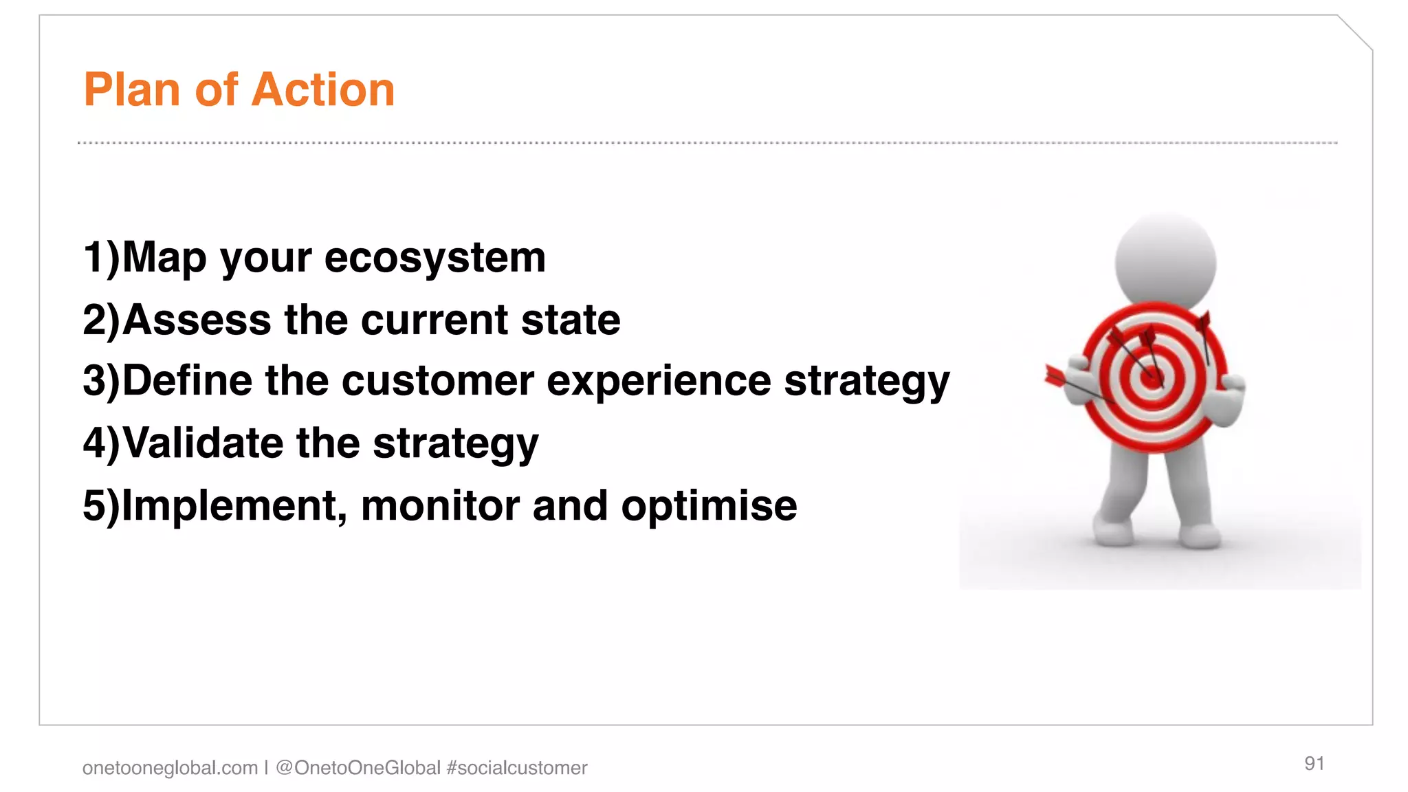Plan of Action!


1) Map your ecosystem!
2) Assess the current state!
3) Deﬁne the customer experience strategy!
4) Validate the strategy!
5) Implement, monitor and optimise!




onetooneglobal.com | @OnetoOneGlobal #socialcustomer!   91!
 