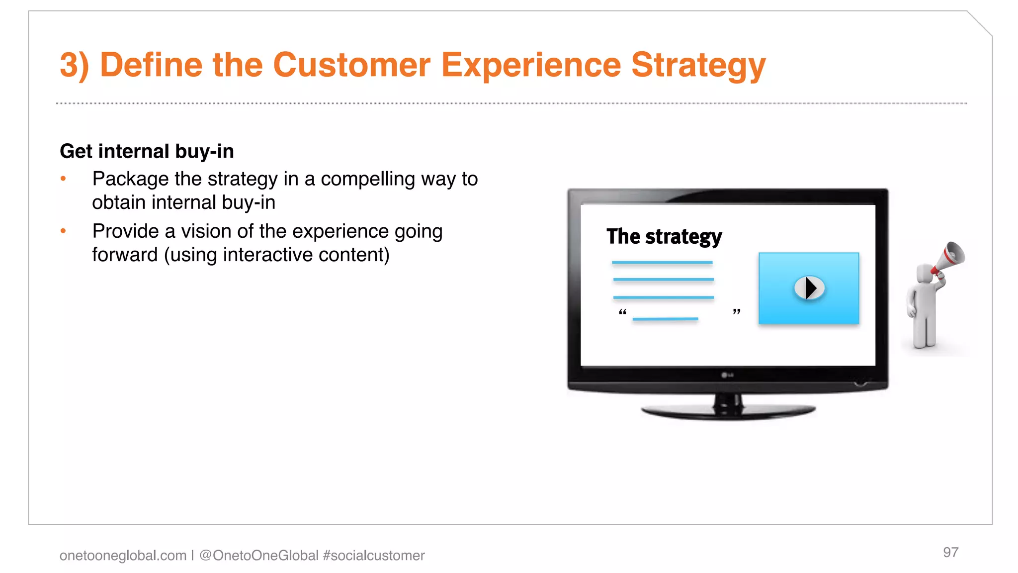 3) Deﬁne the Customer Experience Strategy!

Get internal buy-in!
•  Package the strategy in a compelling way to
   obtain internal buy-in !
•  Provide a vision of the experience going             The strategy
   forward (using interactive content)!

!
                                                                        !
!




onetooneglobal.com | @OnetoOneGlobal #socialcustomer!                       97!
 