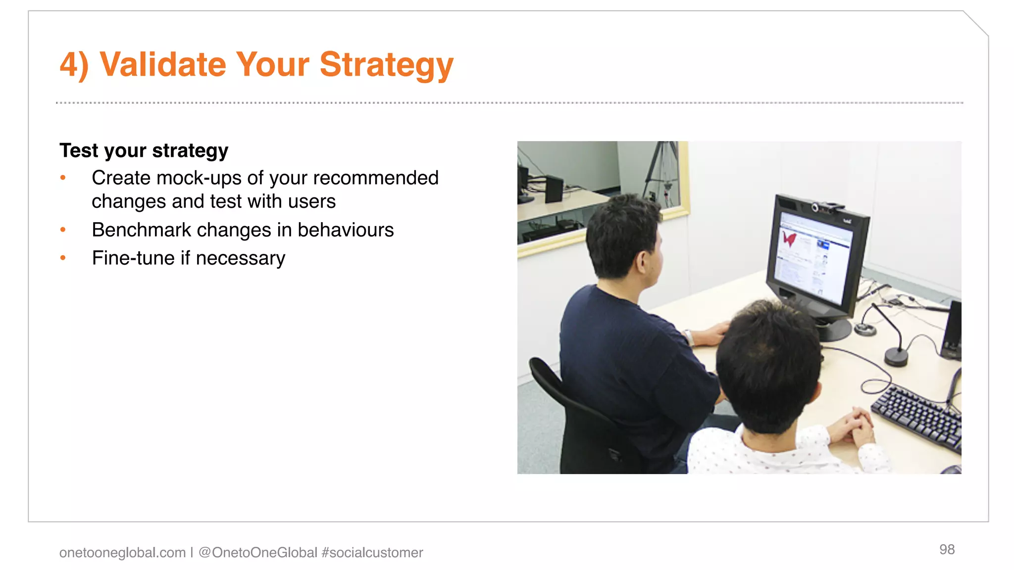4) Validate Your Strategy!

Test your strategy!
•  Create mock-ups of your recommended
   changes and test with users!
•  Benchmark changes in behaviours!
•  Fine-tune if necessary!




onetooneglobal.com | @OnetoOneGlobal #socialcustomer!   98!
 
