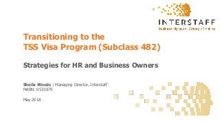 Sheila Woods | Managing Director, Interstaff
MARN: 0533879
May 2018
Transitioning to the
TSS Visa Program (Subclass 482)
Strategies for HR and Business Owners
 