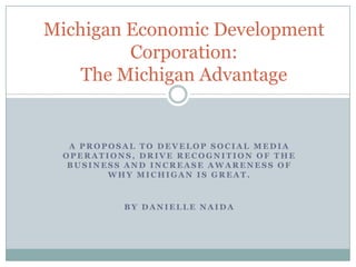 Michigan Economic Development
         Corporation:
    The Michigan Advantage


  A PROPOSAL TO DEVELOP SOCIAL MEDIA
 OPERATIONS, DRIVE RECOGNITION OF THE
  BUSINESS AND INCREASE AWARENESS OF
        WHY MICHIGAN IS GREAT.



          BY DANIELLE NAIDA
 
