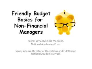 Friendly Budget
  Basics for
 Non-Financial
   Managers
           Rachel Levy, Business Manager,
             National Academies Press

 Sandy Adams, Director of Operations and Fulfillment,
            National Academies Press
 