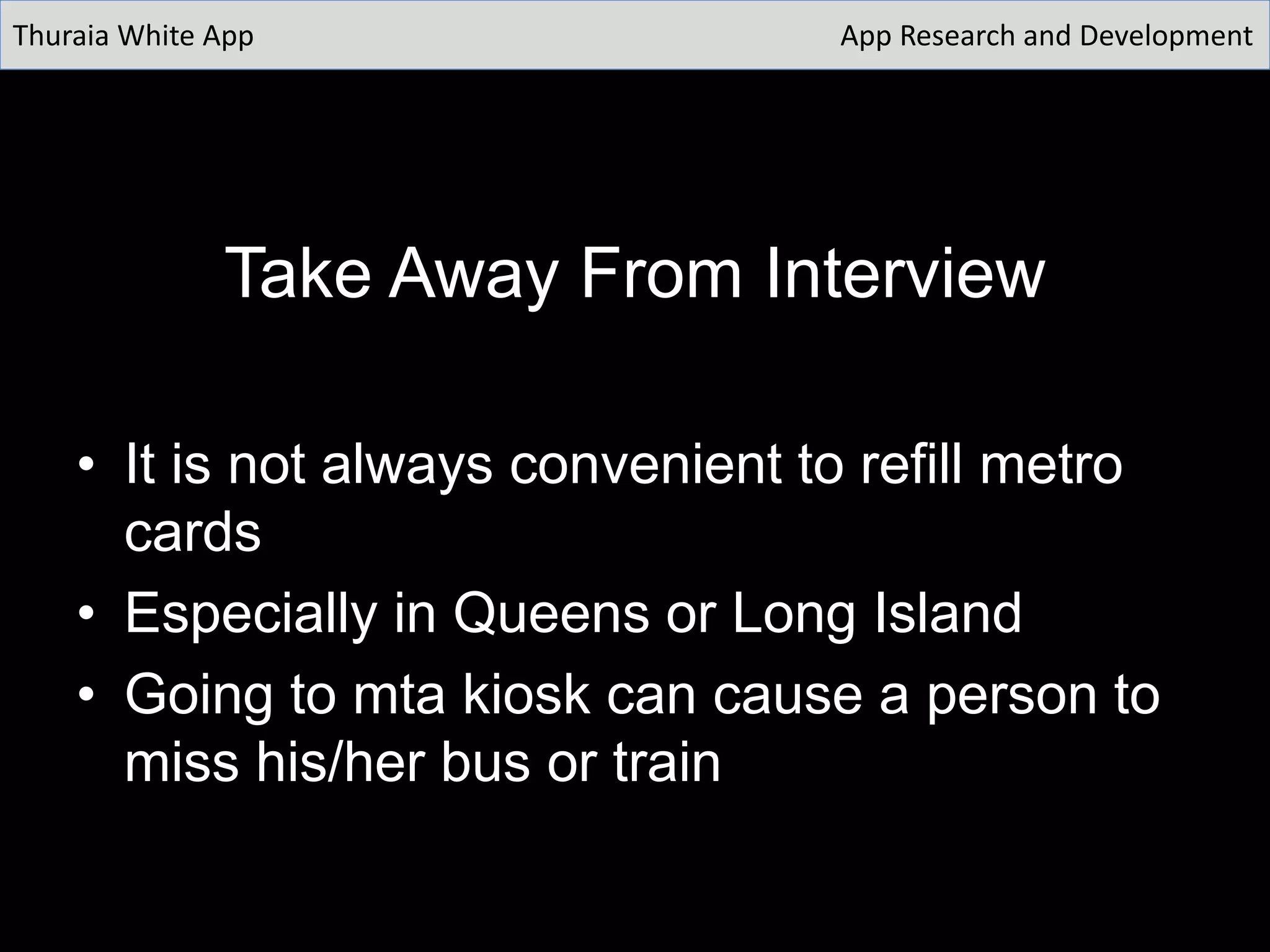 Take Away From Interview
• It is not always convenient to refill metro
cards
• Especially in Queens or Long Island
• Going to mta kiosk can cause a person to
miss his/her bus or train
Thuraia White App App Research and Development
 