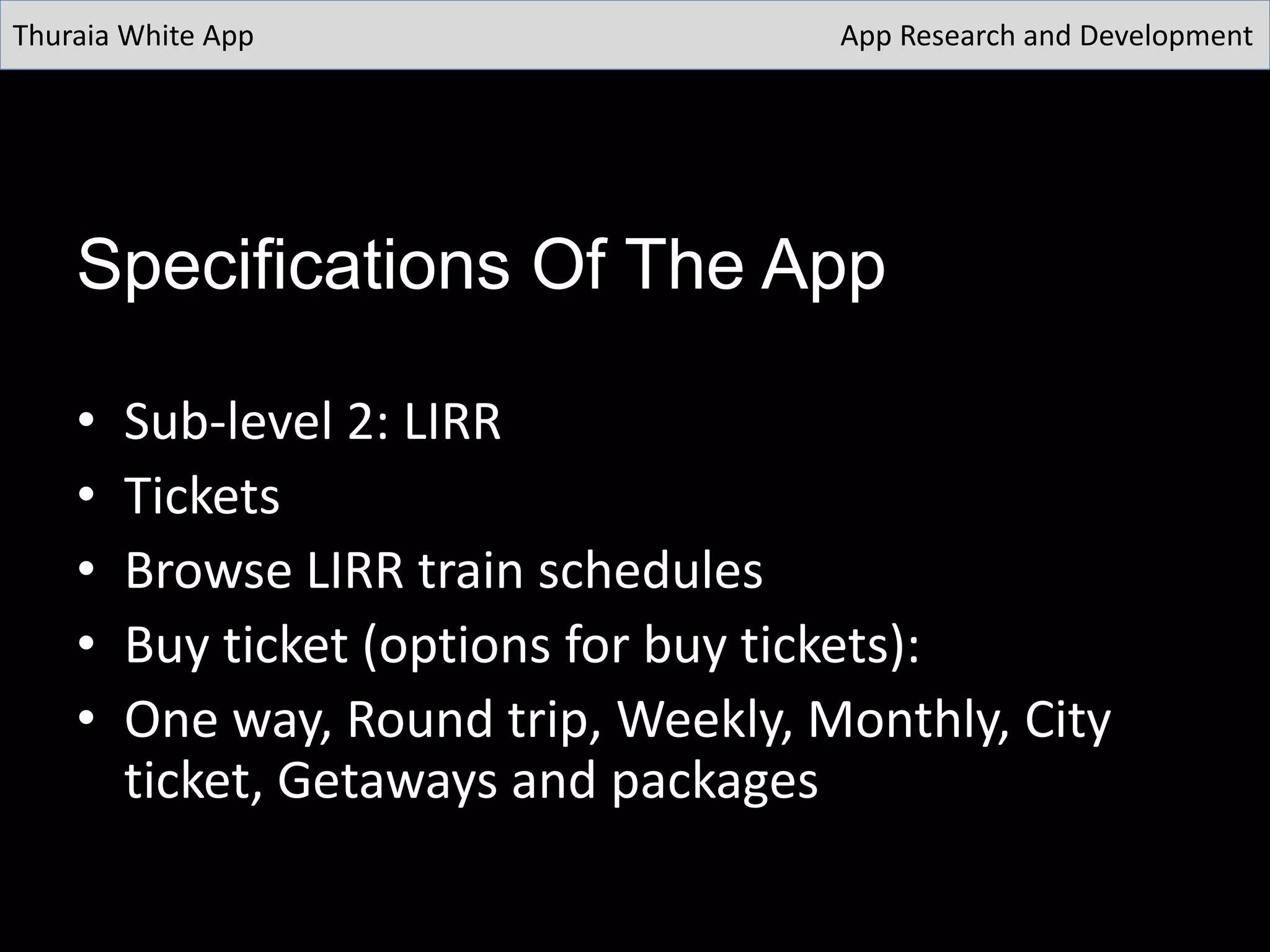 Specifications Of The App
• Sub-level 2: LIRR
• Tickets
• Browse LIRR train schedules
• Buy ticket (options for buy tickets):
• One way, Round trip, Weekly, Monthly, City
ticket, Getaways and packages
Thuraia White App App Research and Development
 