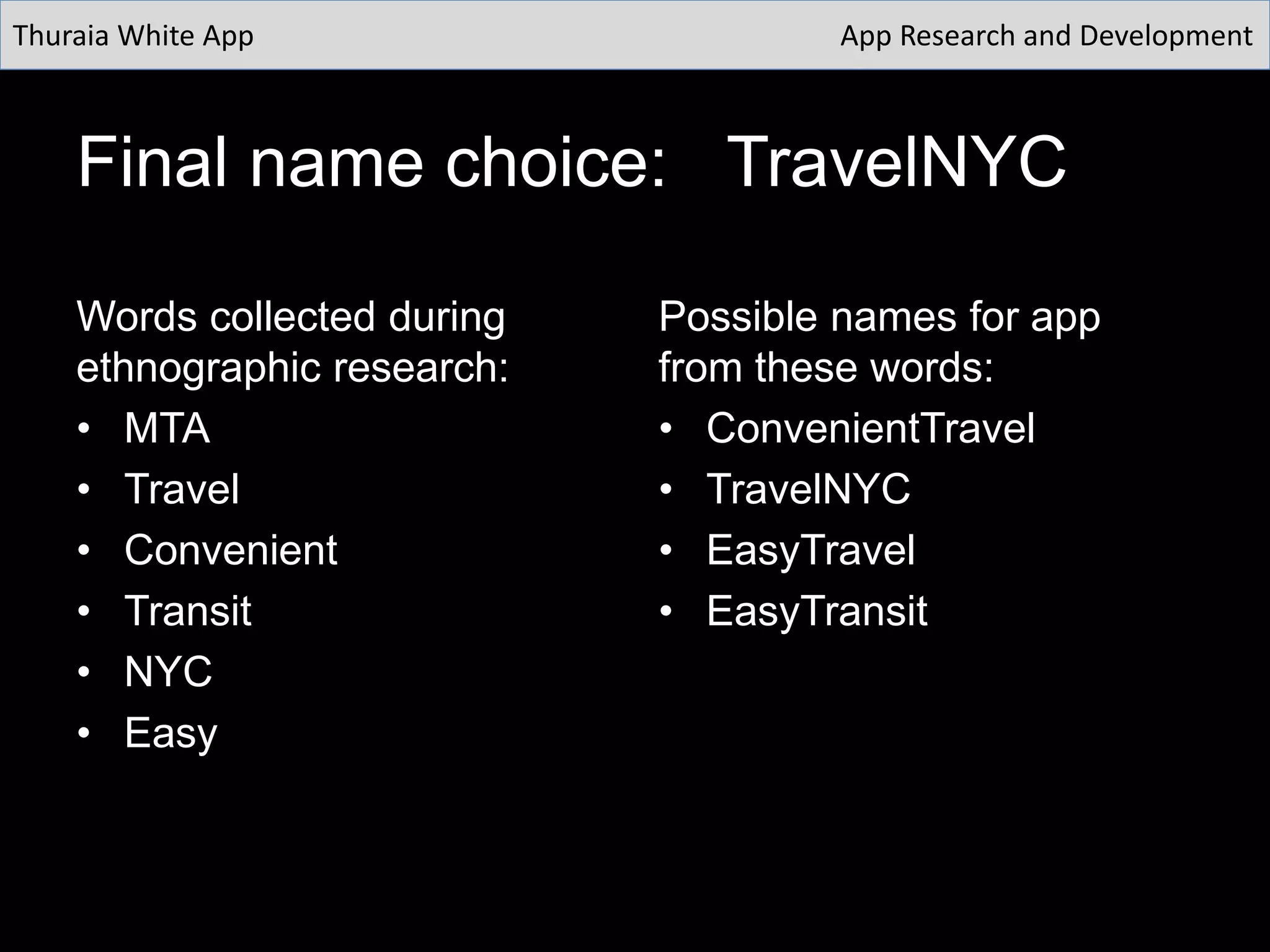 Final name choice: TravelNYC
Words collected during
ethnographic research:
• MTA
• Travel
• Convenient
• Transit
• NYC
• Easy
Possible names for app
from these words:
• ConvenientTravel
• TravelNYC
• EasyTravel
• EasyTransit
Thuraia White App App Research and Development
 
