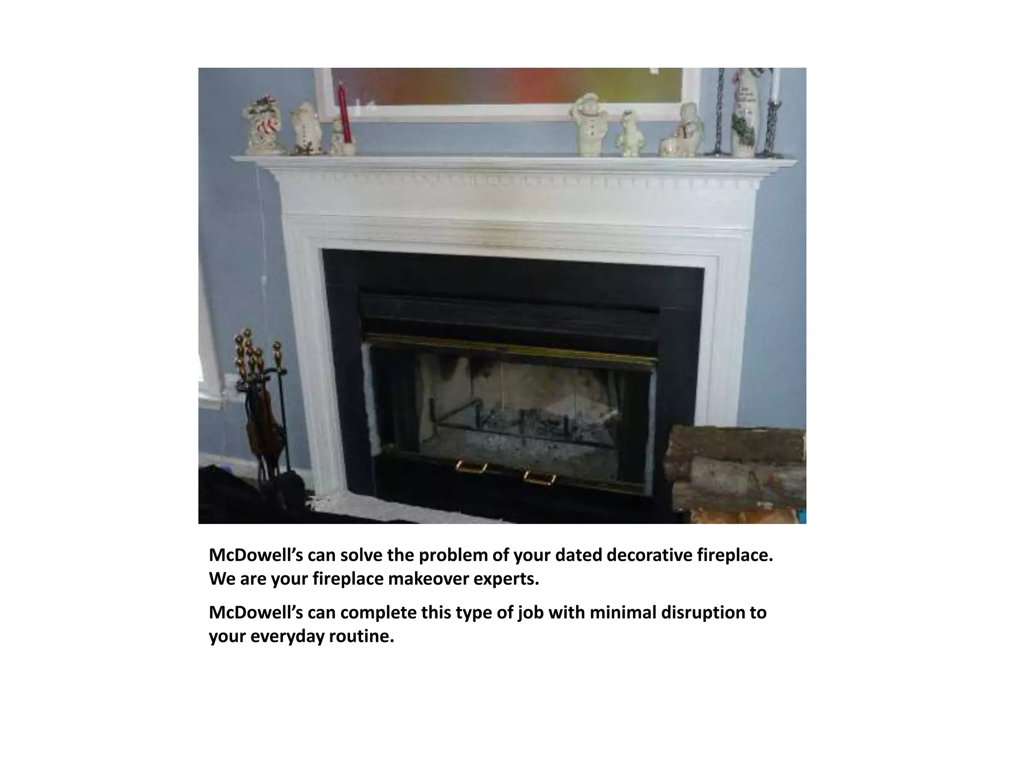 McDowell’s can solve the problem of your dated decorative fireplace.
We are your fireplace makeover experts.
McDowell’s can complete this type of job with minimal disruption to
your everyday routine.