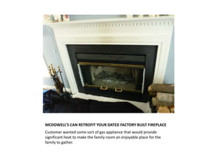 MCDOWELL’S CAN RETROFIT YOUR DATED FACTORY BUILT FIREPLACE
Customer wanted some sort of gas appliance that would provide
significant heat to make the family room an enjoyable place for the
family to gather.