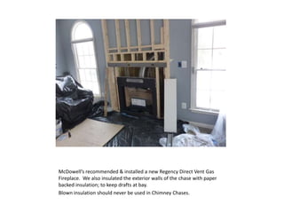 McDowell’s recommended & installed a new Regency Direct Vent Gas
Fireplace. We also insulated the exterior walls of the chase with paper
backed insulation; to keep drafts at bay.
Blown insulation should never be used in Chimney Chases.