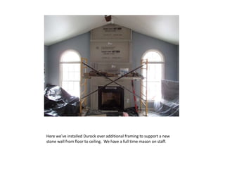 Here we’ve installed Durock over additional framing to support a new
stone wall from floor to ceiling. We have a full time mason on staff.