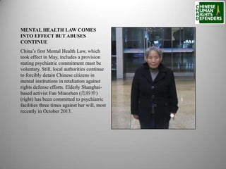 MENTAL HEALTH LAW COMES
INTO EFFECT BUT ABUSES
CONTINUE
China’s first Mental Health Law, which
took effect in May, includes a provision
stating psychiatric commitment must be
voluntary. Still, local authorities continue
to forcibly detain Chinese citizens in
mental institutions in retaliation against
rights defense efforts. Elderly Shanghaibased activist Fan Miaozhen (范妙珍)
(right) has been committed to psychiatric
facilities three times against her will, most
recently in October 2013.

 