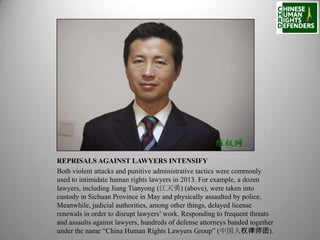 REPRISALS AGAINST LAWYERS INTENSIFY
Both violent attacks and punitive administrative tactics were commonly
used to intimidate human rights lawyers in 2013. For example, a dozen
lawyers, including Jiang Tianyong (江天勇) (above), were taken into
custody in Sichuan Province in May and physically assaulted by police.
Meanwhile, judicial authorities, among other things, delayed license
renewals in order to disrupt lawyers’ work. Responding to frequent threats
and assaults against lawyers, hundreds of defense attorneys banded together
under the name “China Human Rights Lawyers Group” (中国人权律师团).

 