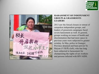 HARASSMENT OF INDEPENDENT
GROUPS & GRASSROOTS
LEADERS
2013 saw the forced closure or retreat of
outspoken independent groups, and
leaders of grassroots campaigns faced
severe harassment as well. In general,
groups working on issues of health and
discrimination that had more space in
previous years were subjected to greater
scrutiny. In May, police in Guangxi
Province detained and beat activist Ye
Haiyan (叶海燕) (left), who has long
been subjected to harassment for
championing the rights of sex workers
and persons infected with HIV/AIDS.

 
