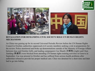 RETALIATION FOR DEMANDING CIVIL SOCIETY ROLE UN HUMAN RIGHTS
MECHANISMS
As China was gearing up for its second Universal Periodic Review before the UN Human Rights
Council in October, authorities suppressed civil society members seeking a role in preparations for
the review. Police monitored and broke up demonstrations outside of the Ministry of Foreign Affairs
between June and October (left), and leading campaigners Cao Shunli (曹顺利) (right) and Chen
Jianfang (陈建芳) were blocked from attending UN human rights training activities in Geneva in
September. Cao was arrested in October and has suffered from serious health problems after
authorities refused to provide her proper medical care. Chen was detained for a short time and later
had to go into hiding.

 