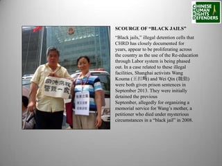 SCOURGE OF “BLACK JAILS”
“Black jails,” illegal detention cells that
CHRD has closely documented for
years, appear to be proliferating across
the country as the use of the Re-education
through Labor system is being phased
out. In a case related to these illegal
facilities, Shanghai activists Wang
Kouma (王扣玛) and Wei Qin (魏勤)
were both given prison sentences in
September 2013. They were initially
detained the previous
September, allegedly for organizing a
memorial service for Wang’s mother, a
petitioner who died under mysterious
circumstances in a “black jail” in 2008.

 