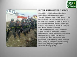 SEVERE REPRESSION OF TIBETANS
Authorities in 2013 maintained and even
stepped up restrictions against ethnic
Tibetans, issuing lengthy prison sentences that
punished both free expression and activities
tied to self-immolation protests. In August, a
court in Sichuan issued the first known death
sentence for that form of protest to a Tibetan
man whose wife self-immolated.
Also, authorities in the Tibet Autonomous
Region executed a “mass line” campaign
ordered by the central government that aimed
to elevate loyalty to the CCP, patriotic
education, and mass surveillance. Such
policies led to an especially severe backlash
in the county of Diru (Biru), where security
forces were frequently dispatched to
“maintain stability” (left).

 