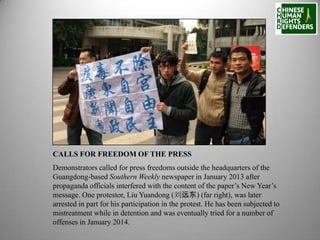 CALLS FOR FREEDOM OF THE PRESS
Demonstrators called for press freedoms outside the headquarters of the
Guangdong-based Southern Weekly newspaper in January 2013 after
propaganda officials interfered with the content of the paper’s New Year’s
message. One protestor, Liu Yuandong (刘远东) (far right), was later
arrested in part for his participation in the protest. He has been subjected to
mistreatment while in detention and was eventually tried for a number of
offenses in January 2014.

 