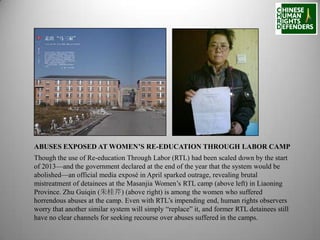 ABUSES EXPOSED AT WOMEN’S RE-EDUCATION THROUGH LABOR CAMP
Though the use of Re-education Through Labor (RTL) had been scaled down by the start
of 2013—and the government declared at the end of the year that the system would be
abolished—an official media exposé in April sparked outrage, revealing brutal
mistreatment of detainees at the Masanjia Women’s RTL camp (above left) in Liaoning
Province. Zhu Guiqin (朱桂芹) (above right) is among the women who suffered
horrendous abuses at the camp. Even with RTL’s impending end, human rights observers
worry that another similar system will simply “replace” it, and former RTL detainees still
have no clear channels for seeking recourse over abuses suffered in the camps.

 