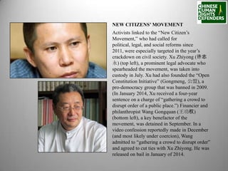 NEW CITIZENS’ MOVEMENT
Activists linked to the “New Citizen’s
Movement,” who had called for
political, legal, and social reforms since
2011, were especially targeted in the year’s
crackdown on civil society. Xu Zhiyong (许志
永) (top left), a prominent legal advocate who
spearheaded the movement, was taken into
custody in July. Xu had also founded the “Open
Constitution Initiative” (Gongmeng, 公盟), a
pro-democracy group that was banned in 2009.
(In January 2014, Xu received a four-year
sentence on a charge of “gathering a crowd to
disrupt order of a public place.”) Financier and
philanthropist Wang Gongquan (王功权)
(bottom left), a key benefactor of the
movement, was detained in September. In a
video confession reportedly made in December
(and most likely under coercion), Wang
admitted to “gathering a crowd to disrupt order”
and agreed to cut ties with Xu Zhiyong. He was
released on bail in January of 2014.

 