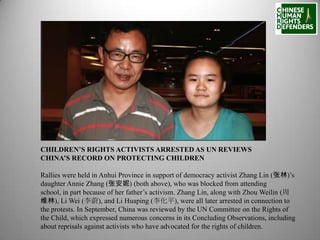 CHILDREN’S RIGHTS ACTIVISTS ARRESTED AS UN REVIEWS
CHINA’S RECORD ON PROTECTING CHILDREN
Rallies were held in Anhui Province in support of democracy activist Zhang Lin (张林)’s
daughter Annie Zhang (张安妮) (both above), who was blocked from attending
school, in part because of her father’s activism. Zhang Lin, along with Zhou Weilin (周
维林), Li Wei (李蔚), and Li Huaping (李化平), were all later arrested in connection to
the protests. In September, China was reviewed by the UN Committee on the Rights of
the Child, which expressed numerous concerns in its Concluding Observations, including
about reprisals against activists who have advocated for the rights of children.

 