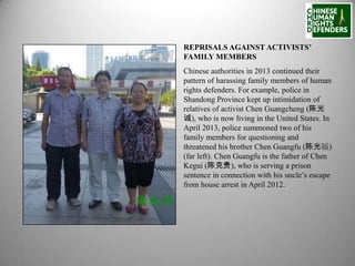 REPRISALS AGAINST ACTIVISTS’
FAMILY MEMBERS
Chinese authorities in 2013 continued their
pattern of harassing family members of human
rights defenders. For example, police in
Shandong Province kept up intimidation of
relatives of activist Chen Guangcheng (陈光
诚), who is now living in the United States. In
April 2013, police summoned two of his
family members for questioning and
threatened his brother Chen Guangfu (陈光福)
(far left). Chen Guangfu is the father of Chen
Kegui (陈克贵), who is serving a prison
sentence in connection with his uncle’s escape
from house arrest in April 2012.

 