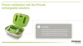 A study
was conducted to investigate satisfaction with
the Phonak rechargeable hearing aid battery life
and charging time, handling and ease of use,
and the design of the hearing aid and charger.*
Proven satisfaction with the Phonak
rechargeable solutions
 