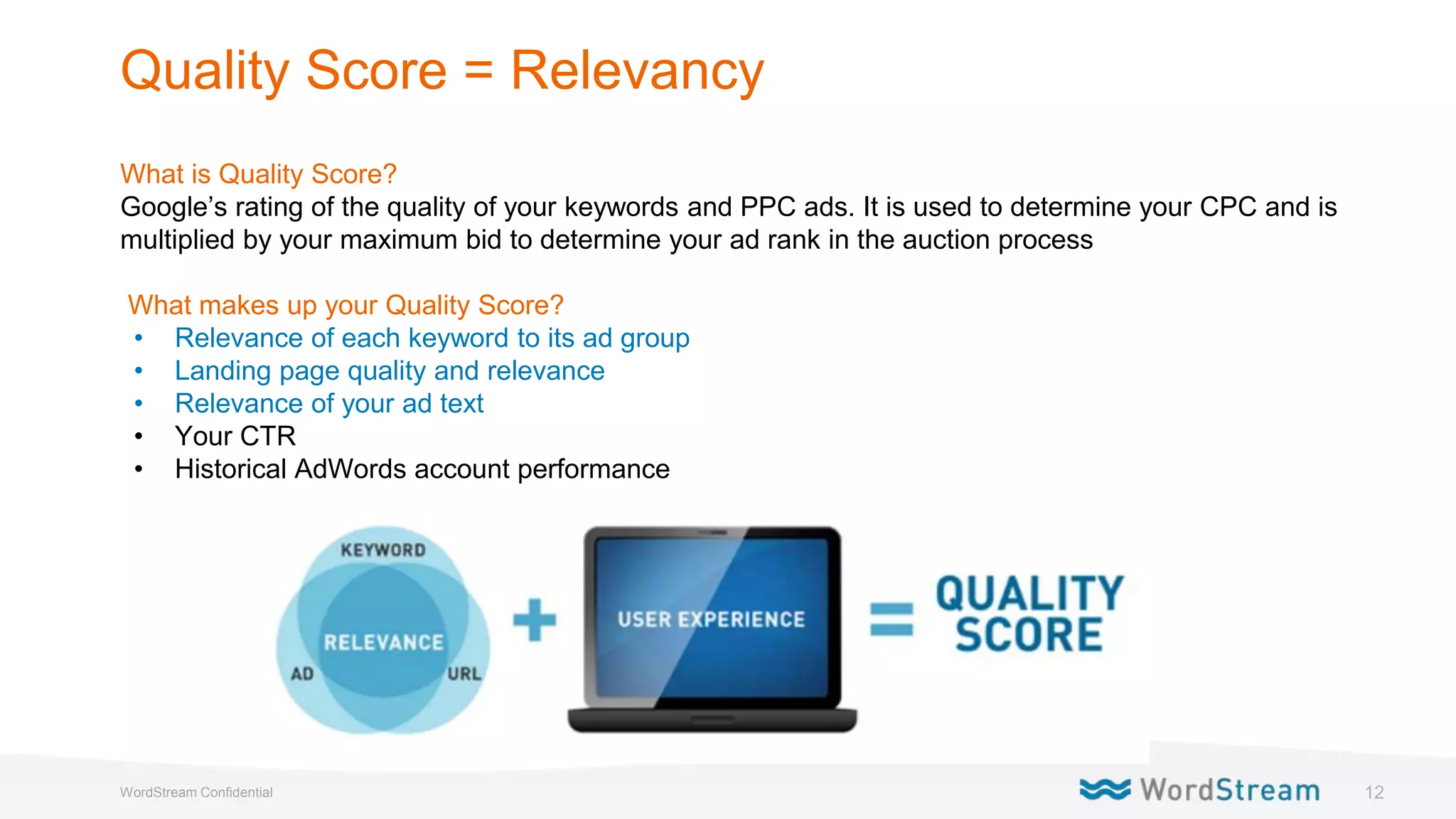 12WordStream Confidential
Quality Score = Relevancy
What is Quality Score?
Google’s rating of the quality of your keywords and PPC ads. It is used to determine your CPC and is
multiplied by your maximum bid to determine your ad rank in the auction process
What makes up your Quality Score?
• Relevance of each keyword to its ad group
• Landing page quality and relevance
• Relevance of your ad text
• Your CTR
• Historical AdWords account performance
 