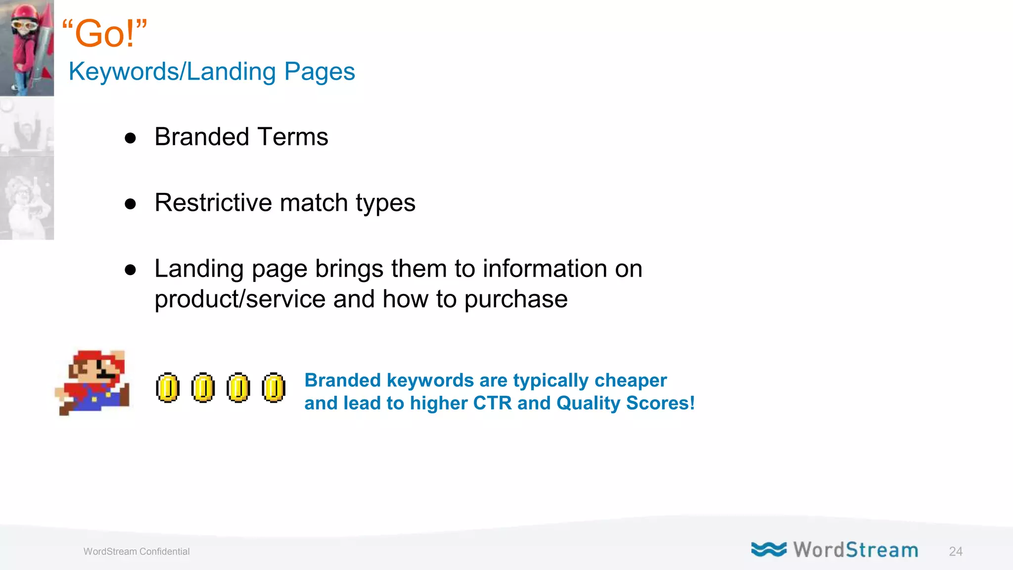 24WordStream Confidential
● Branded Terms
● Restrictive match types
● Landing page brings them to information on
product/service and how to purchase
Branded keywords are typically cheaper
and lead to higher CTR and Quality Scores!
“Go!”
Keywords/Landing Pages
 
