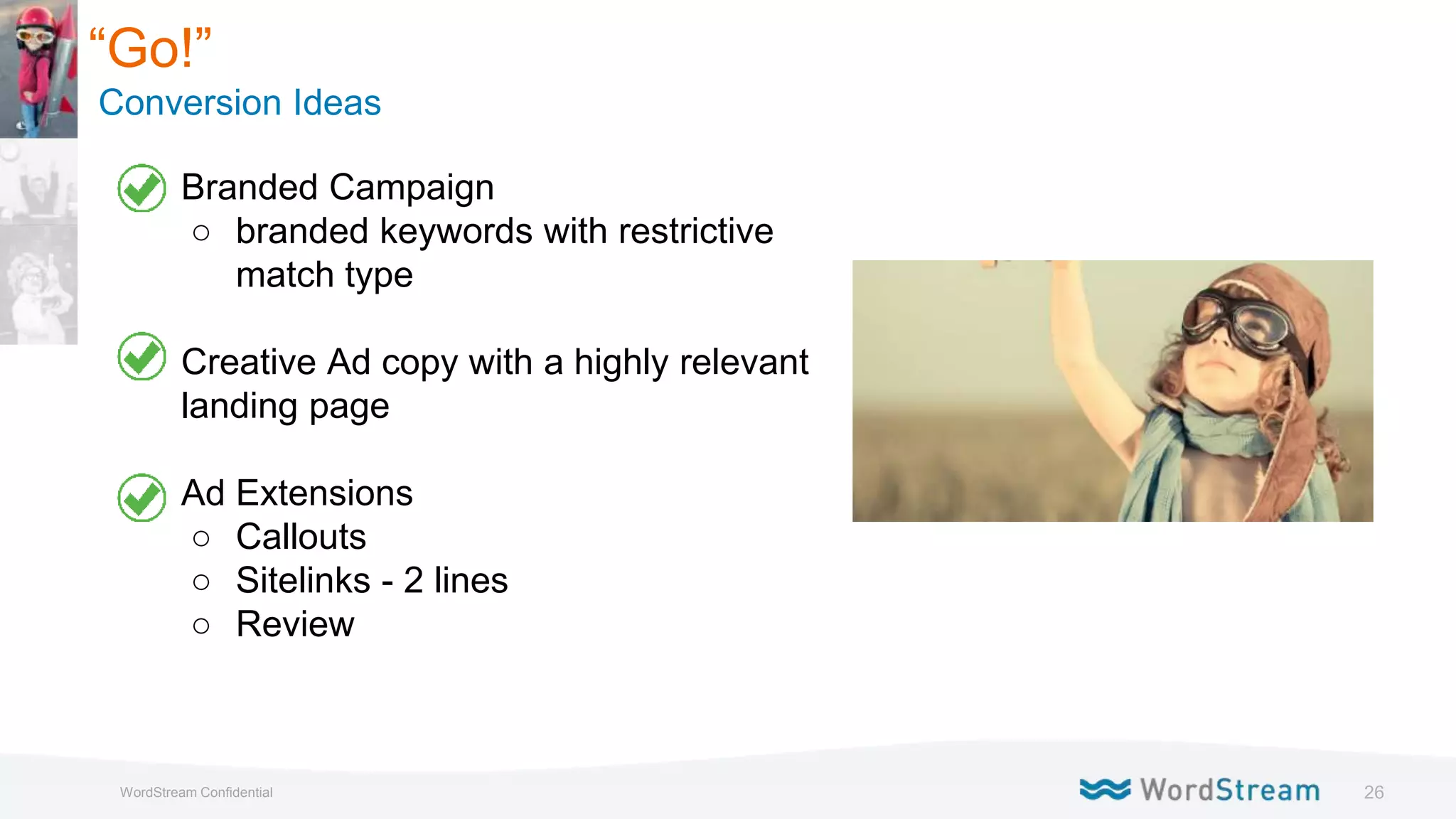 26WordStream Confidential
“Go!”
Conversion Ideas
● Branded Campaign
○ branded keywords with restrictive
match type
● Creative Ad copy with a highly relevant
landing page
● Ad Extensions
○ Callouts
○ Sitelinks - 2 lines
○ Review
 