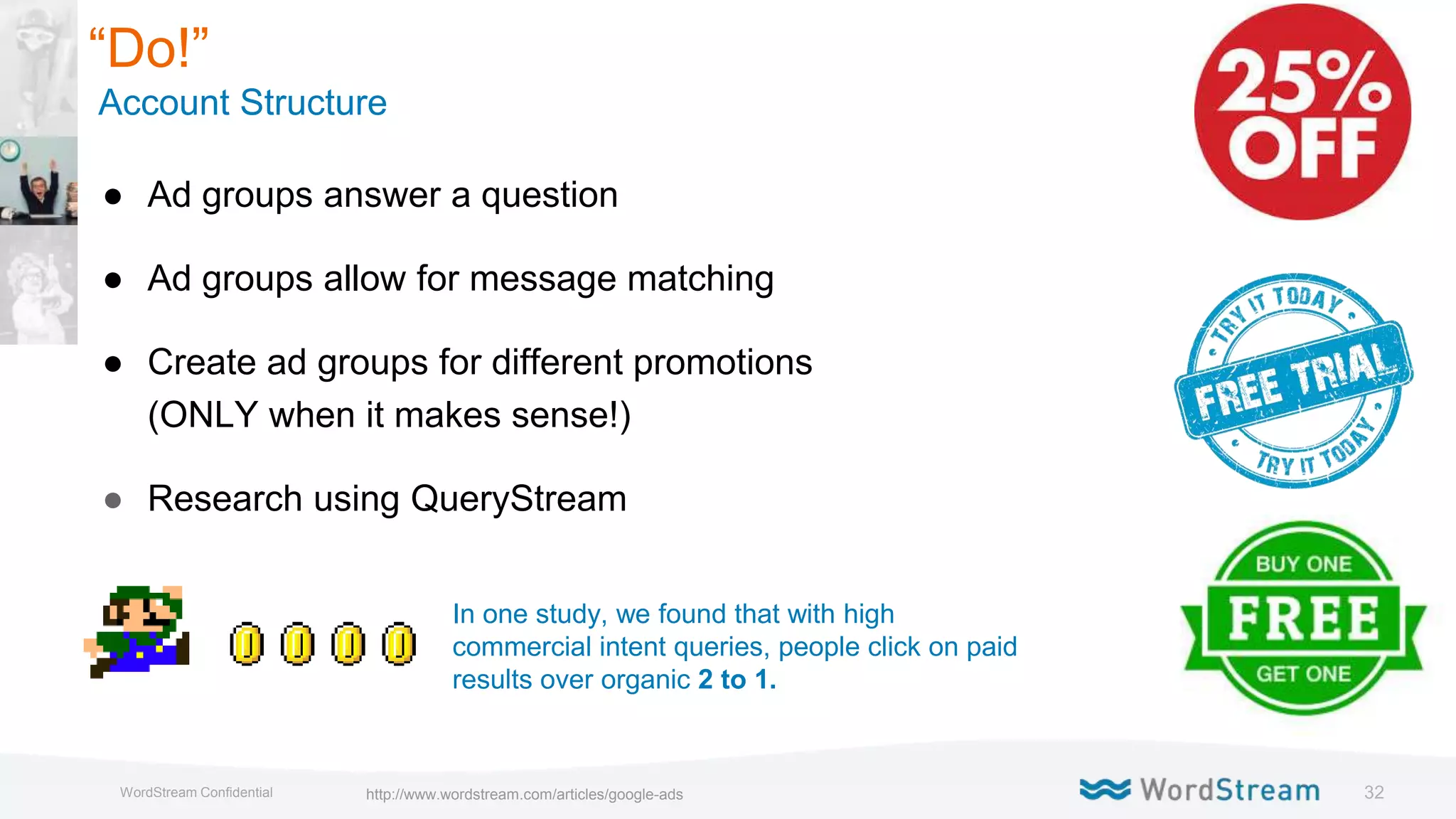 32WordStream Confidential
● Ad groups answer a question
● Ad groups allow for message matching
● Create ad groups for different promotions
(ONLY when it makes sense!)
● Research using QueryStream
In one study, we found that with high
commercial intent queries, people click on paid
results over organic 2 to 1.
“Do!”
Account Structure
http://www.wordstream.com/articles/google-ads
 