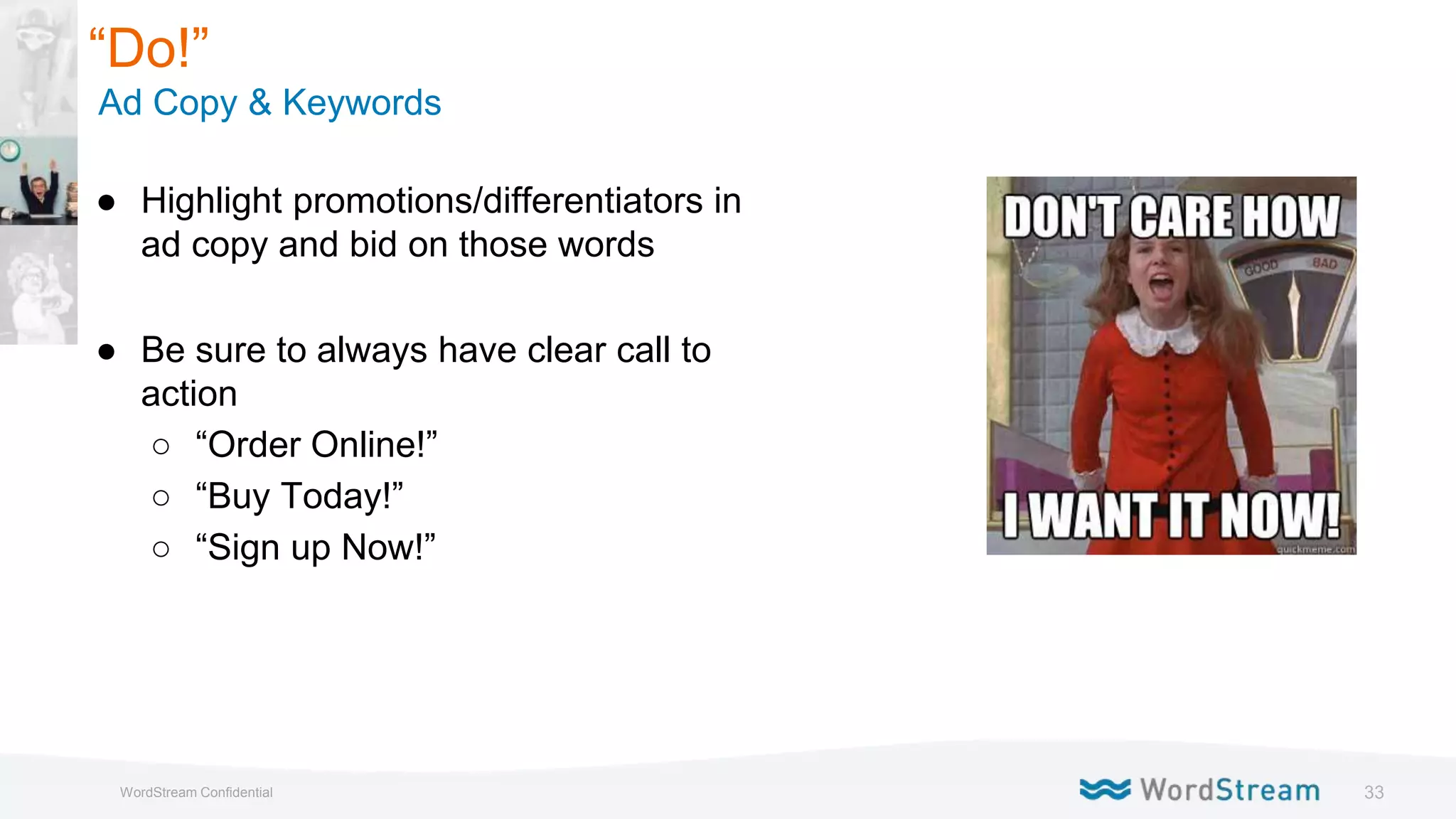 33WordStream Confidential
● Highlight promotions/differentiators in
ad copy and bid on those words
● Be sure to always have clear call to
action
○ “Order Online!”
○ “Buy Today!”
○ “Sign up Now!”
“Do!”
Ad Copy & Keywords
 