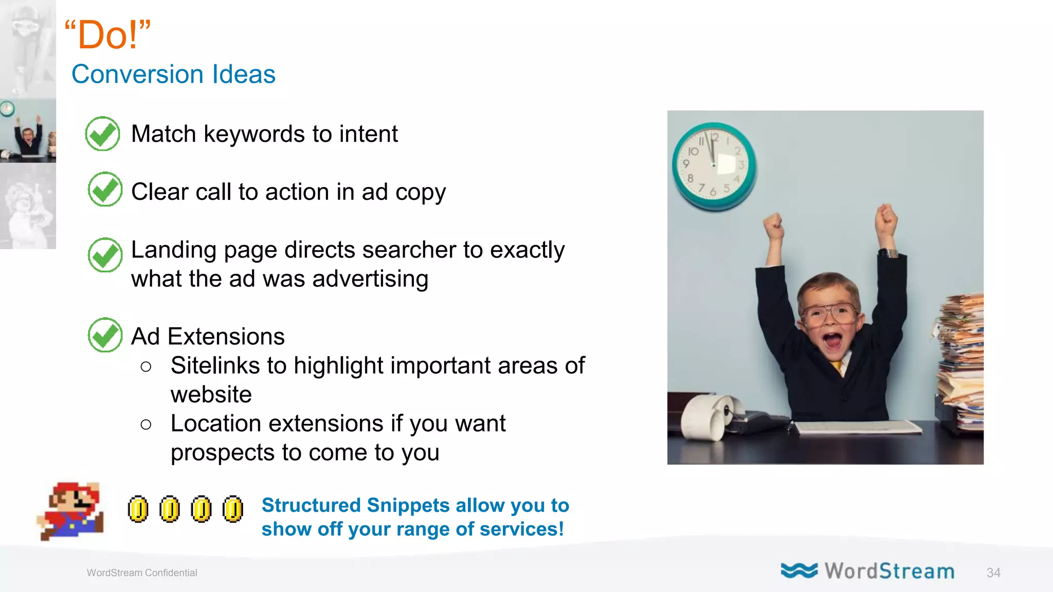 34WordStream Confidential
“Do!”
Conversion Ideas
● Match keywords to intent
● Clear call to action in ad copy
● Landing page directs searcher to exactly
what the ad was advertising
● Ad Extensions
○ Sitelinks to highlight important areas of
website
○ Location extensions if you want
prospects to come to you
Structured Snippets allow you to
show off your range of services!
 