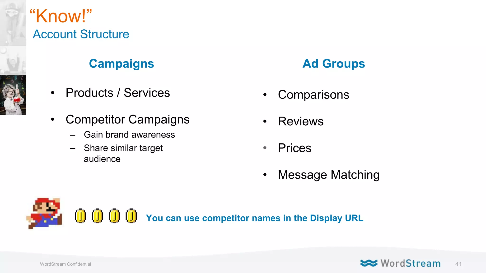 41WordStream Confidential
Campaigns
• Products / Services
• Competitor Campaigns
– Gain brand awareness
– Share similar target
audience
“Know!”
Account Structure
Ad Groups
• Comparisons
• Reviews
• Prices
• Message Matching
You can use competitor names in the Display URL
 