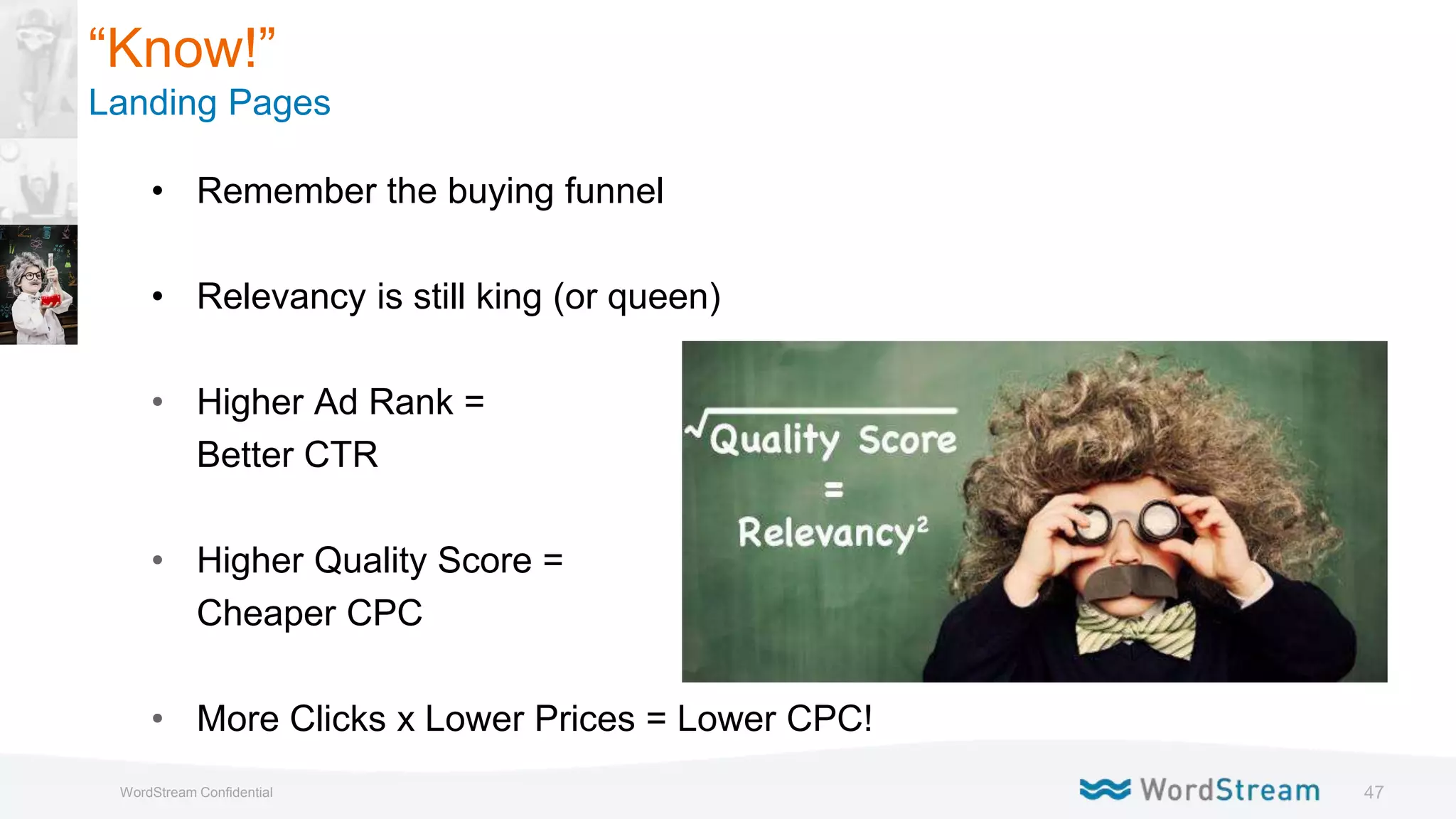 47WordStream Confidential
“Know!”
Landing Pages
• Remember the buying funnel
• Relevancy is still king (or queen)
• Higher Ad Rank =
Better CTR
• Higher Quality Score =
Cheaper CPC
• More Clicks x Lower Prices = Lower CPC!
 