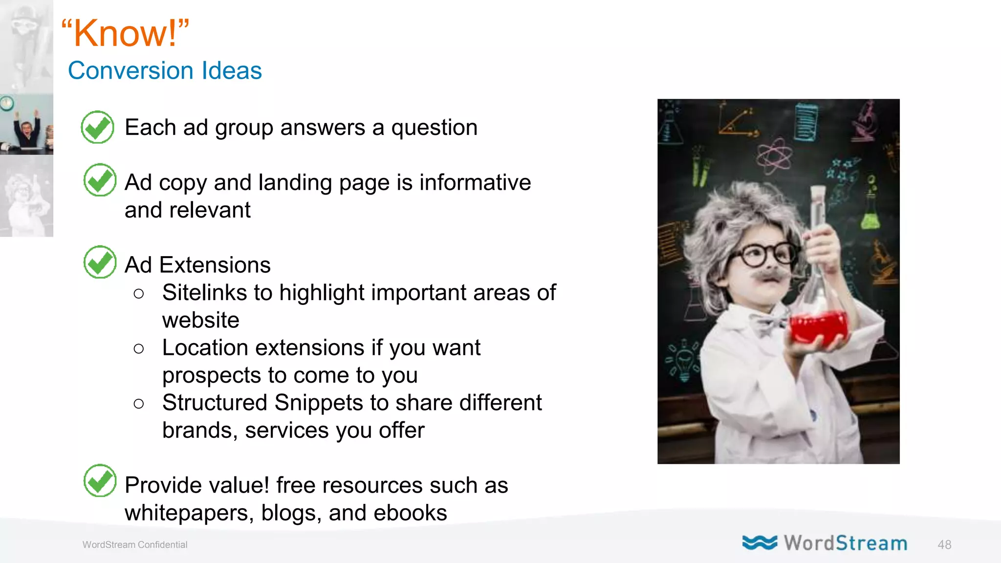 48WordStream Confidential
“Know!”
Conversion Ideas
● Each ad group answers a question
● Ad copy and landing page is informative
and relevant
● Ad Extensions
○ Sitelinks to highlight important areas of
website
○ Location extensions if you want
prospects to come to you
○ Structured Snippets to share different
brands, services you offer
● Provide value! free resources such as
whitepapers, blogs, and ebooks
 