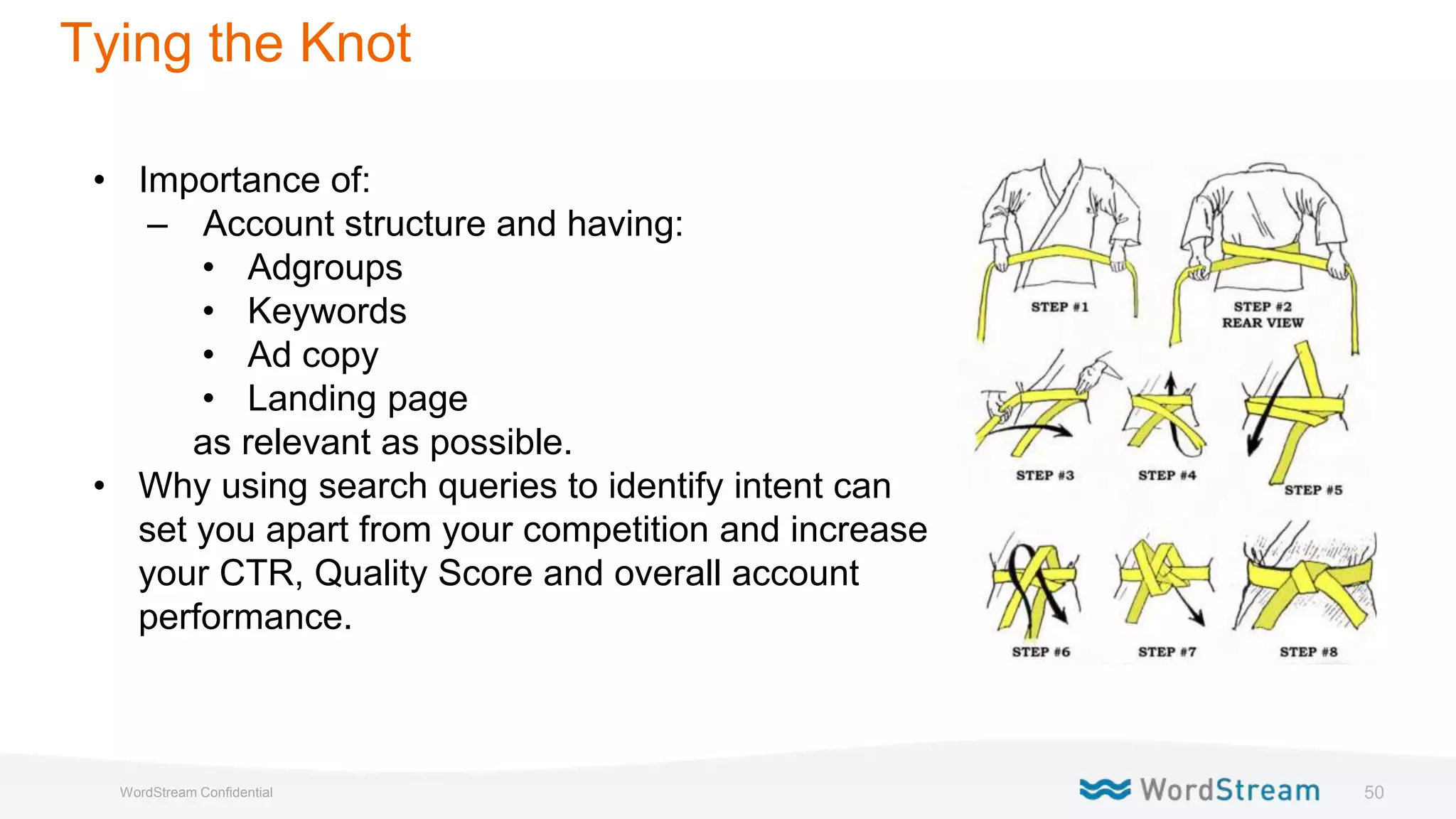 50WordStream Confidential
Tying the Knot
• Importance of:
– Account structure and having:
• Adgroups
• Keywords
• Ad copy
• Landing page
as relevant as possible.
• Why using search queries to identify intent can
set you apart from your competition and increase
your CTR, Quality Score and overall account
performance.
 