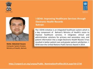 I-SEHA: Improving Healthcare Services through 
Electronic Health Records 
Bahrain 
The I-SEHA initiative is an integrated healthcare system which is 
a key component of Bahrain’s Ministry of Health’s vision to 
improve healthcare services. It integrates clinical and 
administrative solutions for primary and secondary care, and 
patient information into a single Electronic Health Record. It has 
resulted in better patient care and greater patient satisfaction. I-SEHA 
won Mohd. Abdulelah Hasane the United Nations Public Service Award in 2014. 
Computer System Analyst, 
Ministry of Health, Bahrain 
http://unpan3.un.org/unpsa/Public_NominationProfilev2014.aspx?id=2734 
 