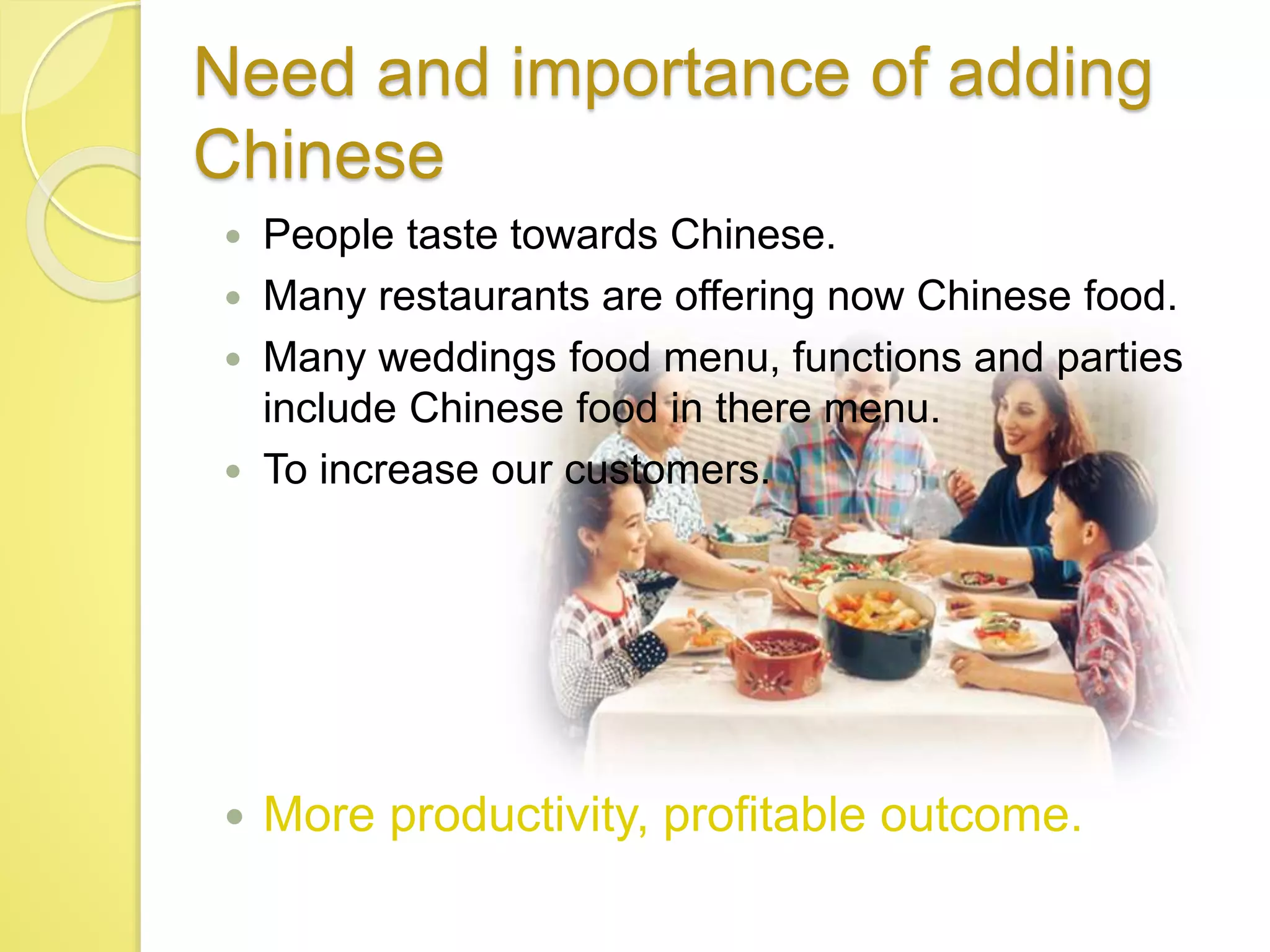 Need and importance of adding
Chinese
 People taste towards Chinese.
 Many restaurants are offering now Chinese food.
 Many weddings food menu, functions and parties
include Chinese food in there menu.
 To increase our customers.
 More productivity, profitable outcome.
 