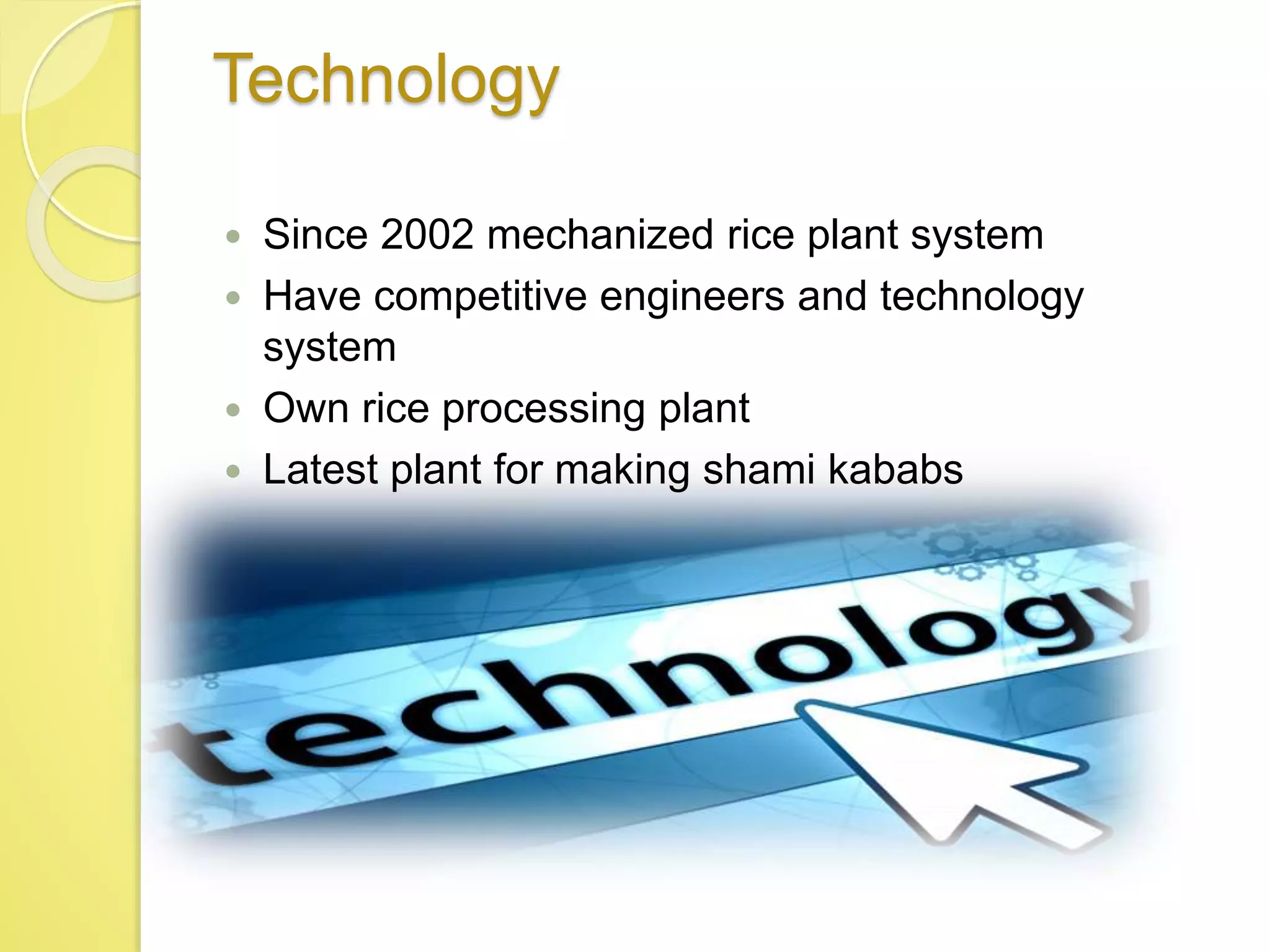 Technology
 Since 2002 mechanized rice plant system
 Have competitive engineers and technology
system
 Own rice processing plant
 Latest plant for making shami kababs
 
