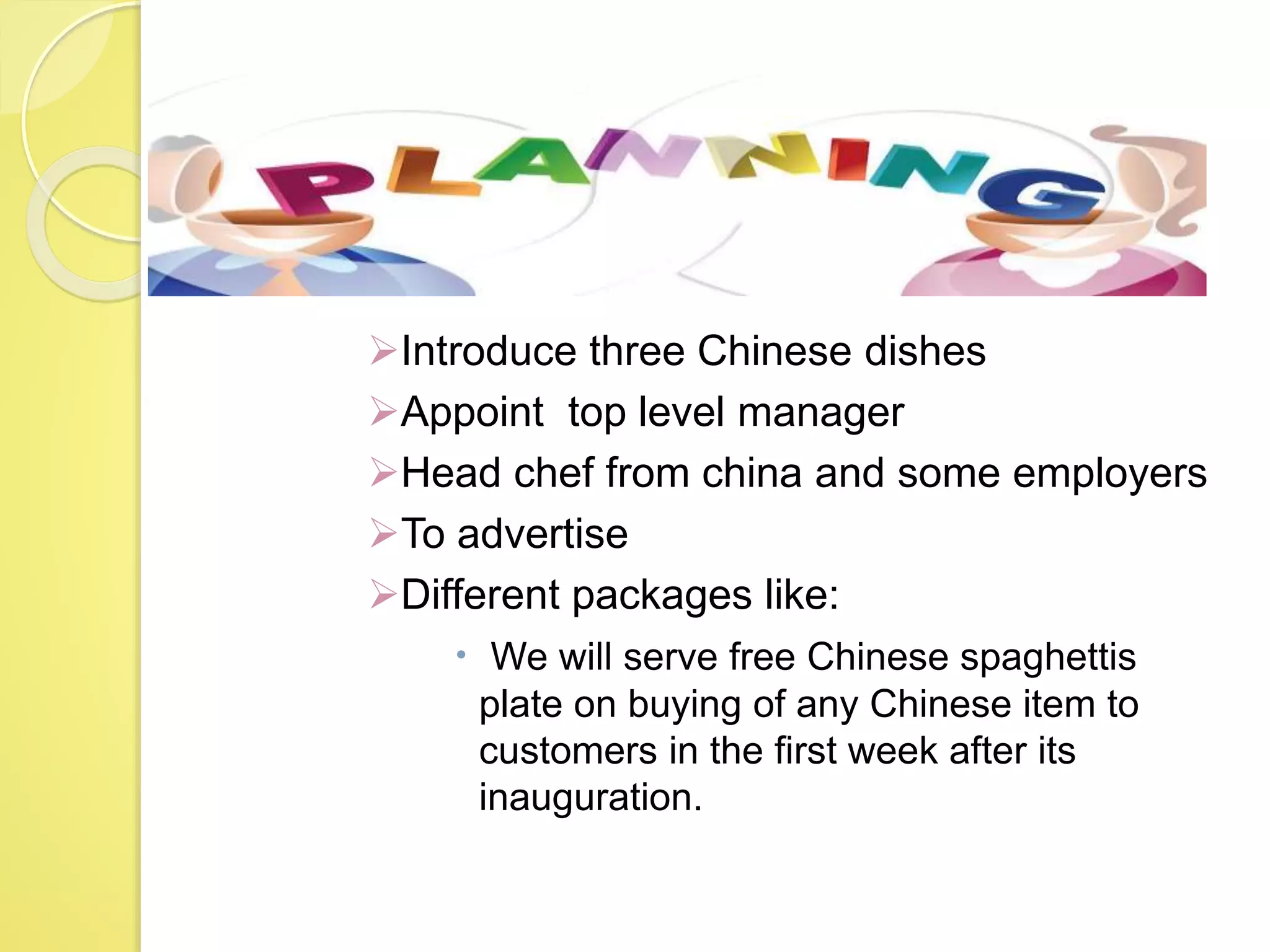 Planning
Introduce three Chinese dishes
Appoint top level manager
Head chef from china and some employers
To advertise
Different packages like:
 We will serve free Chinese spaghettis
plate on buying of any Chinese item to
customers in the first week after its
inauguration.
 