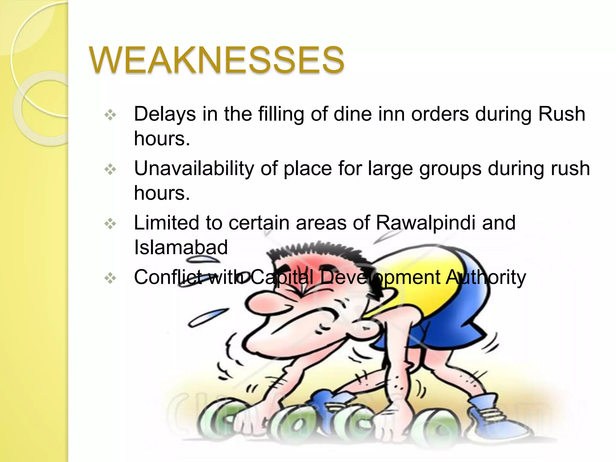 WEAKNESSES
 Delays in the filling of dine inn orders during Rush
hours.
 Unavailability of place for large groups during rush
hours.
 Limited to certain areas of Rawalpindi and
Islamabad
 Conflict with Capital Development Authority
 