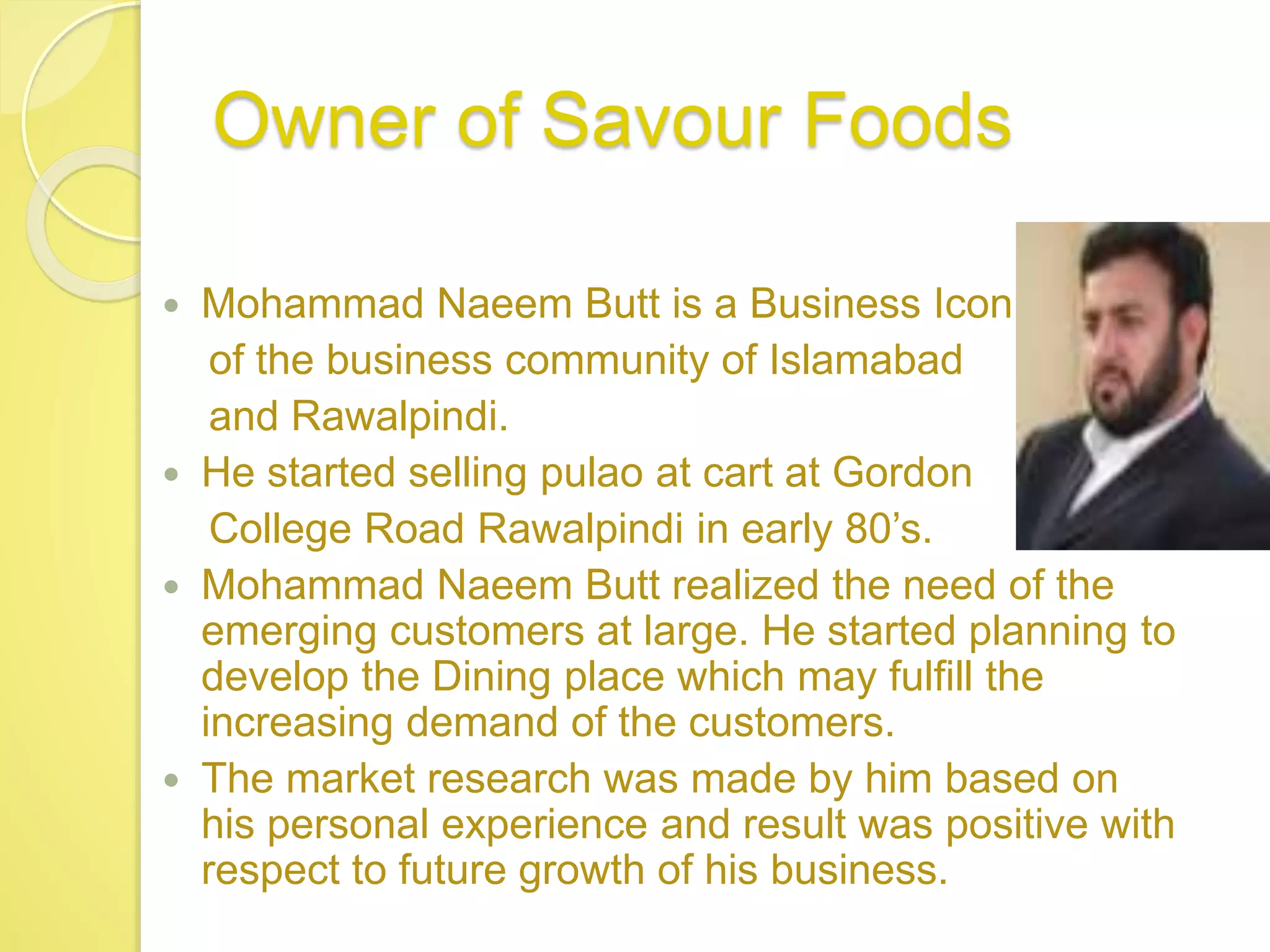 Owner of Savour Foods
 Mohammad Naeem Butt is a Business Icon
of the business community of Islamabad
and Rawalpindi.
 He started selling pulao at cart at Gordon
College Road Rawalpindi in early 80’s.
 Mohammad Naeem Butt realized the need of the
emerging customers at large. He started planning to
develop the Dining place which may fulfill the
increasing demand of the customers.
 The market research was made by him based on
his personal experience and result was positive with
respect to future growth of his business.
 