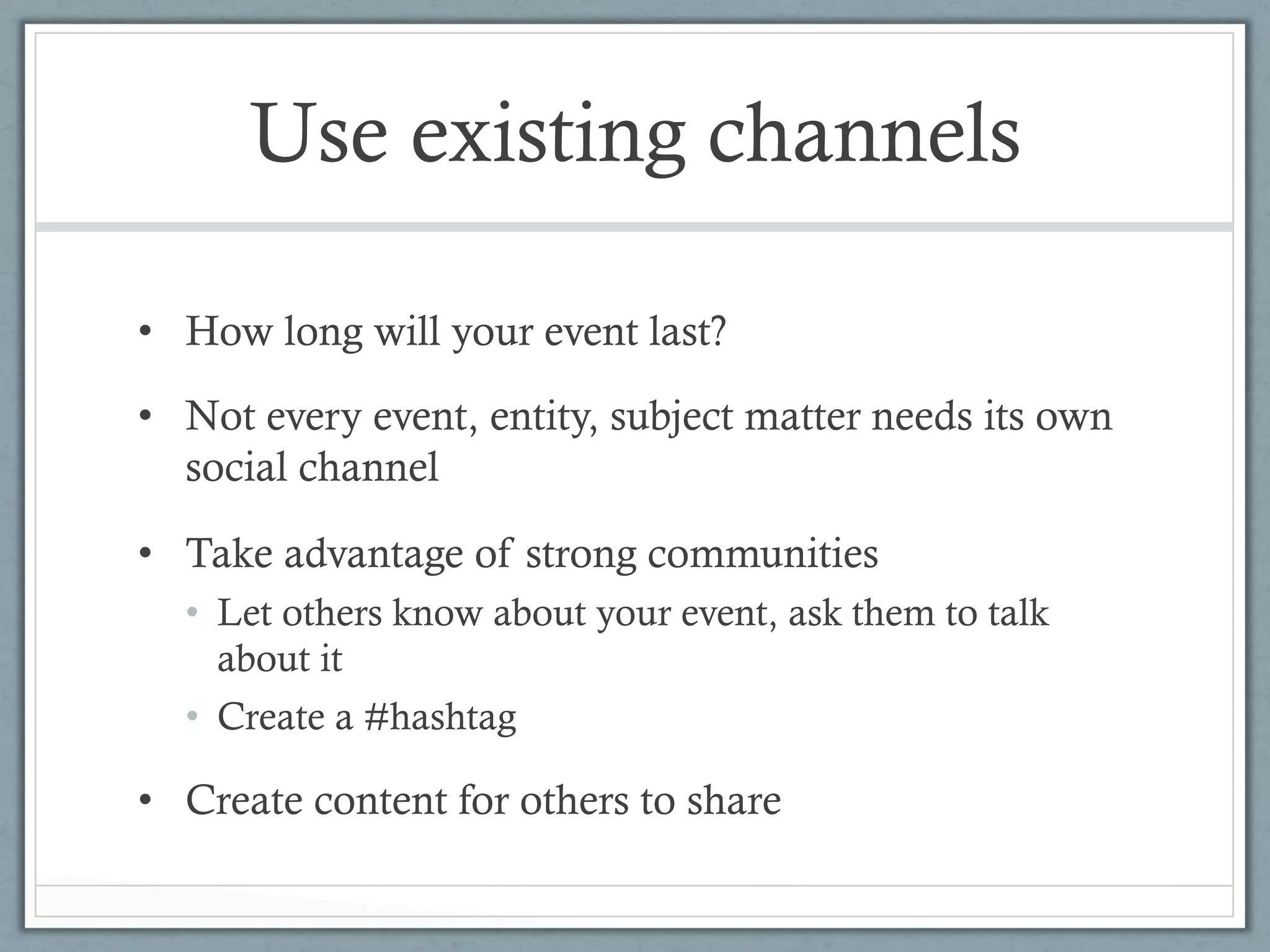 Use existing channels

•  How long will your event last?

•  Not every event, entity, subject matter needs its own
   social channel

•  Take advantage of strong communities
  •  Let others know about your event, ask them to talk
     about it
  •  Create a #hashtag

•  Create content for others to share
 