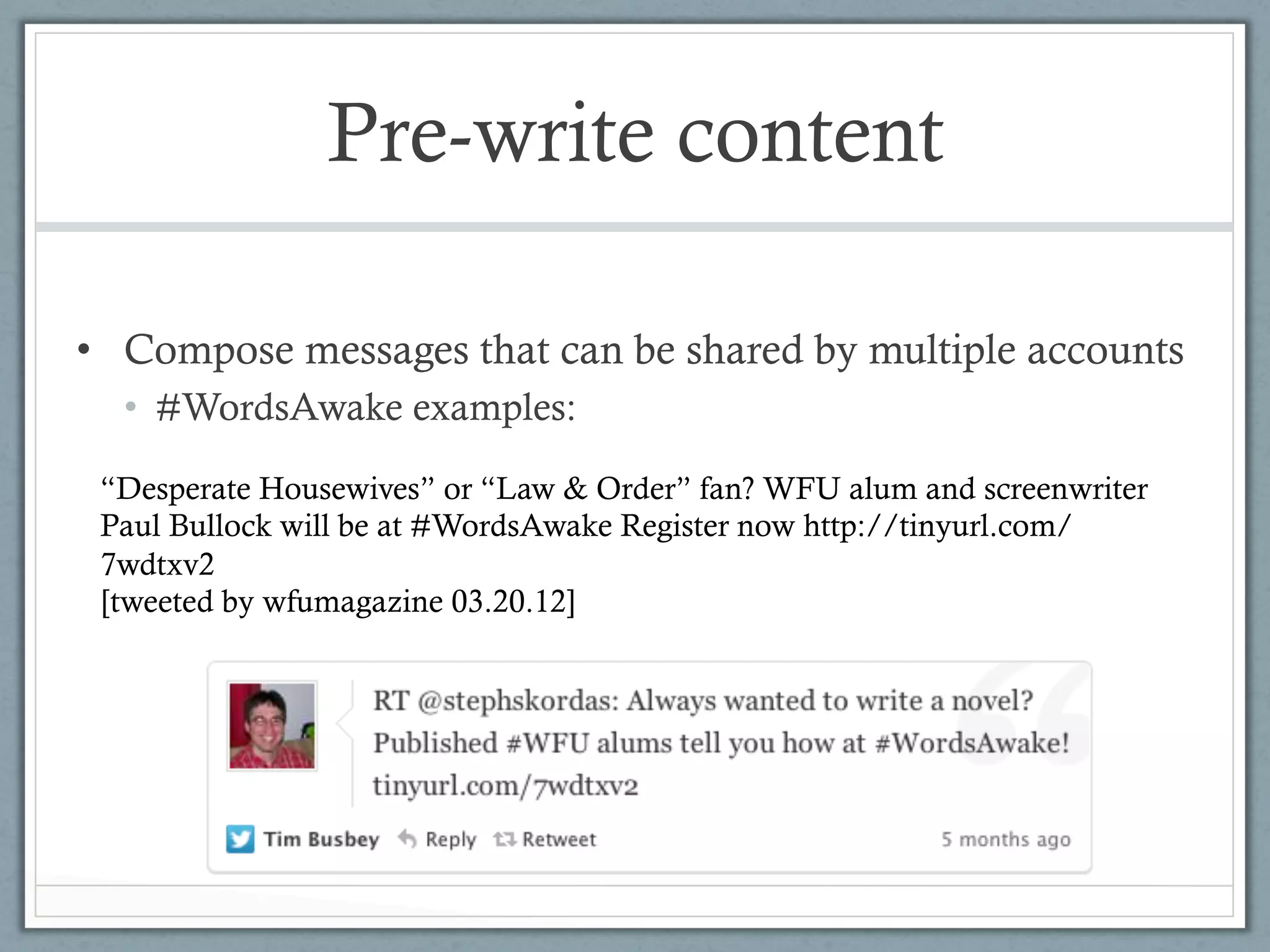 Pre-write content

•  Compose messages that can be shared by multiple accounts
  •  #WordsAwake examples:

 “Desperate Housewives” or “Law & Order” fan? WFU alum and screenwriter
 Paul Bullock will be at #WordsAwake Register now http://tinyurl.com/
 7wdtxv2
 [tweeted by wfumagazine 03.20.12]
 