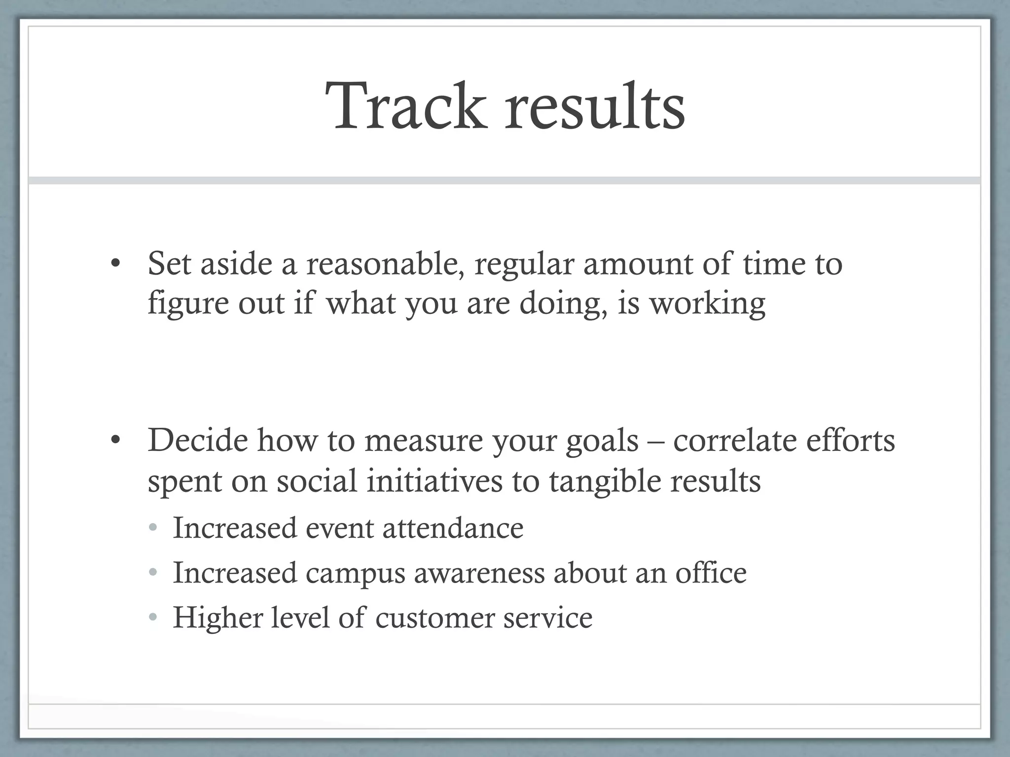 Track results

•  Set aside a reasonable, regular amount of time to
   figure out if what you are doing, is working



•  Decide how to measure your goals – correlate efforts
   spent on social initiatives to tangible results
  •  Increased event attendance
  •  Increased campus awareness about an office
  •  Higher level of customer service
 