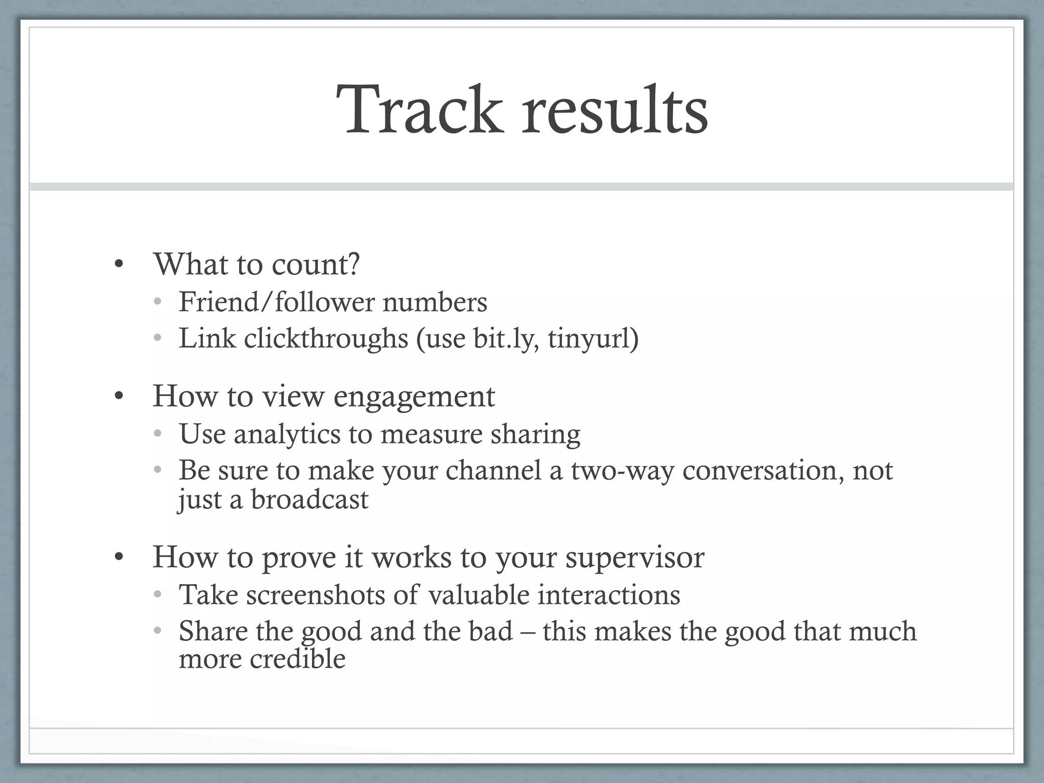 Track results

•  What to count?
  •  Friend/follower numbers
  •  Link clickthroughs (use bit.ly, tinyurl)

•  How to view engagement
  •  Use analytics to measure sharing
  •  Be sure to make your channel a two-way conversation, not
     just a broadcast

•  How to prove it works to your supervisor
  •  Take screenshots of valuable interactions
  •  Share the good and the bad – this makes the good that much
     more credible
 