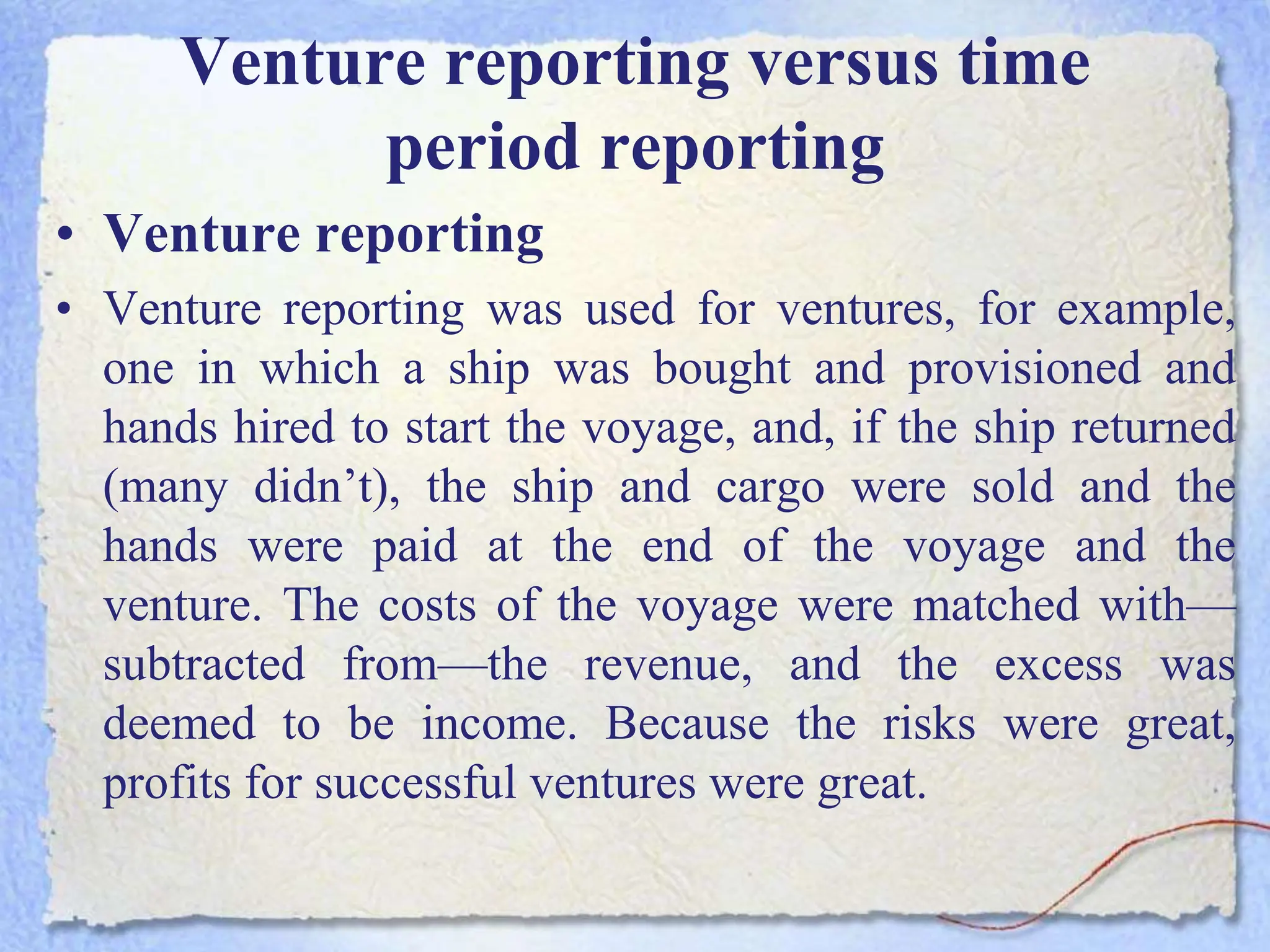 Venture reporting versus time
period reporting
• Venture reporting
• Venture reporting was used for ventures, for example,
one in which a ship was bought and provisioned and
hands hired to start the voyage, and, if the ship returned
(many didn’t), the ship and cargo were sold and the
hands were paid at the end of the voyage and the
venture. The costs of the voyage were matched with—
subtracted from—the revenue, and the excess was
deemed to be income. Because the risks were great,
profits for successful ventures were great.
 